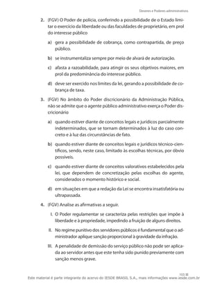 Deveres e Poderes administrativos

       2.	 (FGV) O Poder de polícia, conferindo a possibilidade de o Estado limi-
           tar o exercício da liberdade ou das faculdades de proprietário, em prol
           do interesse público

           a)	 gera a possibilidade de cobrança, como contrapartida, de preço
               público.

           b)	 se instrumentaliza sempre por meio de alvará de autorização.

           c)	 afasta a razoabilidade, para atingir os seus objetivos maiores, em
               prol da predominância do interesse público.

           d)	 deve ser exercido nos limites da lei, gerando a possibilidade de co-
               brança de taxa.

       3.	 (FGV) No âmbito do Poder discricionário da Administração Pública,
           não se admite que o agente público administrativo exerça o Poder dis-
           cricionário

           a)	 quando estiver diante de conceitos legais e jurídicos parcialmente
               indeterminados, que se tornam determinados à luz do caso con-
               creto e à luz das circunstâncias de fato.

           b)	 quando estiver diante de conceitos legais e jurídicos técnico-cien-
               tíficos, sendo, neste caso, limitado às escolhas técnicas, por óbvio
               possíveis.

           c)	 quando estiver diante de conceitos valorativos estabelecidos pela
               lei, que dependem de concretização pelas escolhas do agente,
               considerados o momento histórico e social.

           d)	 em situações em que a redação da Lei se encontra insatisfatória ou
               ultrapassada.

       4.	 (FGV) Analise as afirmativas a seguir.

             I.	 O Poder regulamentar se caracteriza pelas restrições que impõe à
                 liberdade e à propriedade, impedindo a fruição de alguns direitos.

           II.	 No regime punitivo dos servidores públicos é fundamental que o ad-
                ministrador aplique sanção proporcional à gravidade da infração.

           III.	 A penalidade de demissão do serviço público não pode ser aplica-
                 da ao servidor antes que este tenha sido punido previamente com
                 sanção menos grave.


                                                                                       103
Este material é parte integrante do acervo do IESDE BRASIL S.A., mais informações www.iesde.com.br
 