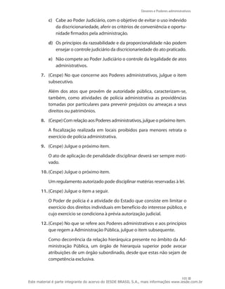 Deveres e Poderes administrativos

           c)	 Cabe ao Poder Judiciário, com o objetivo de evitar o uso indevido
               da discricionariedade, aferir os critérios de conveniência e oportu-
               nidade firmados pela administração.

           d)	 Os princípios da razoabilidade e da proporcionalidade não podem
               ensejar o controle judiciário da discricionariedade do ato praticado.

           e)	 Não compete ao Poder Judiciário o controle da legalidade de atos
               administrativos.

       7.	 (Cespe) No que concerne aos Poderes administrativos, julgue o item
           subsecutivo.

       	   Além dos atos que provêm de autoridade pública, caracterizam-se,
           também, como atividades de polícia administrativa as providências
           tomadas por particulares para prevenir prejuízos ou ameaças a seus
           direitos ou patrimônios.

       8.	 (Cespe) Com relação aos Poderes administrativos, julgue o próximo item.

       	   A fiscalização realizada em locais proibidos para menores retrata o
           exercício de polícia administrativa.

       9.	 (Cespe) Julgue o próximo item.

       	   O ato de aplicação de penalidade disciplinar deverá ser sempre moti-
           vado.

       10.	(Cespe) Julgue o próximo item.

       	   Um regulamento autorizado pode disciplinar matérias reservadas à lei.

       11.	(Cespe) Julgue o item a seguir.

       	   O Poder de polícia é a atividade do Estado que consiste em limitar o
           exercício dos direitos individuais em benefício do interesse público, e
           cujo exercício se condiciona à prévia autorização judicial.

       12.	(Cespe) No que se refere aos Poderes administrativos e aos princípios
           que regem a Administração Pública, julgue o item subsequente.

       	   Como decorrência da relação hierárquica presente no âmbito da Ad-
           ministração Pública, um órgão de hierarquia superior pode avocar
           atribuições de um órgão subordinado, desde que estas não sejam de
           competência exclusiva.


                                                                                       105
Este material é parte integrante do acervo do IESDE BRASIL S.A., mais informações www.iesde.com.br
 