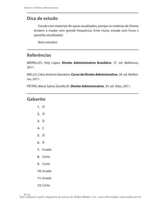 Deveres e Poderes administrativos



     Dica de estudo
               Estude com materiais de apoio atualizados, porque as matérias de Direito
            tendem a mudar com grande frequência. Evite riscos, estude com livros e
            apostilas atualizadas!

                Bons estudos!



     Referências
     MEIRELLES, Hely Lopes. Direito Administrativo Brasileiro. 37. ed. Malheiros,
     2011.

     MELLO, Celso Antonio Bandeira. Curso de Direito Administrativo. 28. ed. Malhei-
     ros, 2011.

     PIETRO, Maria Sylvia Zanella Di. Direito Administrativo. 24. ed. Atlas, 2011.



     Gabarito
               1.	 D

               2.	 D

               3.	 D

               4.	 C

               5.	 D

               6.	 B

               7.	 Errado

               8.	 Certo

               9.	 Certo

               10.	Errado

               11.	Errado

               12.	Certo

     106
Este material é parte integrante do acervo do IESDE BRASIL S.A., mais informações www.iesde.com.br
 