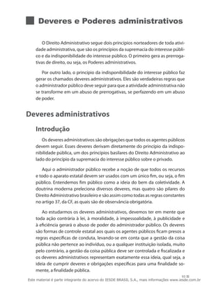 Deveres e Poderes administrativos

        O Direito Administrativo segue dois princípios norteadores de toda ativi-
    dade administrativa, que são os princípios da supremacia do interesse públi-
    co e da indisponibilidade do interesse público. O primeiro gera as prerroga-
    tivas de direito, ou seja, os Poderes administrativos.

       Por outro lado, o princípio da indisponibilidade do interesse público faz
    gerar os chamados deveres administrativos. Eles são verdadeiras regras que
    o administrador público deve seguir para que a atividade administrativa não
    se transforme em um abuso de prerrogativas, se perfazendo em um abuso
    de poder.


Deveres administrativos
    Introdução
       Os deveres administrativos são obrigações que todos os agentes públicos
    devem seguir. Esses deveres derivam diretamente do princípio da indispo-
    nibilidade pública, um dos princípios basilares do Direito Administrativo ao
    lado do princípio da supremacia do interesse público sobre o privado.

       Aqui o administrador público recebe a noção de que todos os recursos
    e todo o aparato estatal devem ser usados com um único fim, ou seja, o fim
    público. Entendemos fim público como a ideia do bem da coletividade. A
    doutrina moderna preleciona diversos deveres, mas quatro são pilares do
    Direito Administrativo brasileiro e são assim como todas as regras constantes
    no artigo 37, da CF, as quais são de observância obrigatória.

       Ao estudarmos os deveres administrativos, devemos ter em mente que
    toda ação contrária à lei, à moralidade, à impessoalidade, à publicidade e
    à eficiência gerará o abuso de poder do administrador público. Os deveres
    são formas de controle estatal aos quais os agentes públicos ficam presos a
    regras específicas de conduta, levando-se em conta que a gestão da coisa
    pública não pertence ao indivíduo, ou a qualquer instituição isolada, muito
    pelo contrário, a gestão da coisa pública deve ser controlada e fiscalizada e
    os deveres administrativos representam exatamente essa ideia, qual seja, a
    ideia de cumprir deveres e obrigações específicas para uma finalidade so-
    mente, a finalidade pública.
                                                                                        93
Este material é parte integrante do acervo do IESDE BRASIL S.A., mais informações www.iesde.com.br
 