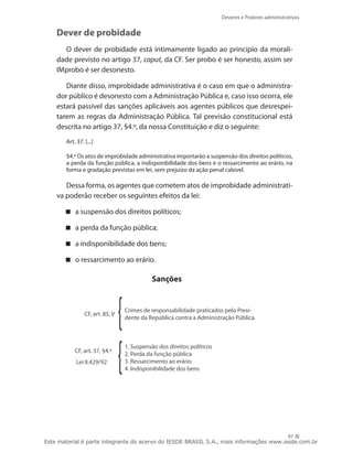 Deveres e Poderes administrativos


    Dever de probidade
      O dever de probidade está intimamente ligado ao princípio da morali-
    dade previsto no artigo 37, caput, da CF. Ser probo é ser honesto, assim ser
    IMprobo é ser desonesto.

       Diante disso, improbidade administrativa é o caso em que o administra-
    dor público é desonesto com a Administração Pública e, caso isso ocorra, ele
    estará passível das sanções aplicáveis aos agentes públicos que desrespei-
    tarem as regras da Administração Pública. Tal previsão constitucional está
    descrita no artigo 37, §4.º, da nossa Constituição e diz o seguinte:
       Art. 37. [...]

       §4.º Os atos de improbidade administrativa importarão a suspensão dos direitos políticos,
       a perda da função pública, a indisponibilidade dos bens e o ressarcimento ao erário, na
       forma e gradação previstas em lei, sem prejuízo da ação penal cabível.

       Dessa forma, os agentes que cometem atos de improbidade administrati-
    va poderão receber os seguintes efeitos da lei:

        a suspensão dos direitos políticos;

        a perda da função pública;

        a indisponibilidade dos bens;

        o ressarcimento ao erário.

                                           Sanções


                                 Crimes de responsabilidade praticados pelo Presi-
                CF, art. 85, V
                                 dente da República contra a Administração Pública.



                                 1. Suspensão dos direitos políticos
           CF, art. 37, §4.º
                                 2. Perda da função pública
            Lei 8.429/92         3. Ressarcimento ao erário
                                 4. Indisponibilidade dos bens




                                                                                        97
Este material é parte integrante do acervo do IESDE BRASIL S.A., mais informações www.iesde.com.br
 