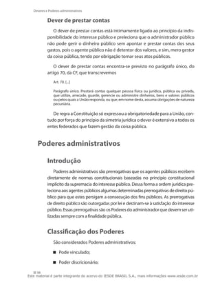 Deveres e Poderes administrativos


            Dever de prestar contas
               O dever de prestar contas está intimamente ligado ao princípio da indis-
            ponibilidade do interesse público e preleciona que o administrador público
            não pode gerir o dinheiro público sem apontar e prestar contas dos seus
            gastos, pois o agente público não é detentor dos valores, e sim, mero gestor
            da coisa pública, tendo por obrigação tornar seus atos públicos.

                O dever de prestar contas encontra-se previsto no parágrafo único, do
            artigo 70, da CF, que transcrevemos
                Art. 70. [...]

                Parágrafo único. Prestará contas qualquer pessoa física ou jurídica, pública ou privada,
                que utilize, arrecade, guarde, gerencie ou administre dinheiros, bens e valores públicos
                ou pelos quais a União responda, ou que, em nome desta, assuma obrigações de natureza
                pecuniária.

               De regra a Constituição só expressou a obrigatoriedade para a União, con-
            tudo por força do princípio da simetria jurídica o dever é extensivo a todos os
            entes federados que fazem gestão da coisa pública.


     Poderes administrativos

            Introdução
                Poderes administrativos são prerrogativas que os agentes públicos recebem
            diretamente de normas constitucionais baseadas no princípio constitucional
            implícito da supremacia do interesse público. Dessa forma a ordem jurídica pre-
            leciona aos agentes públicos algumas determinadas prerrogativas de direito pú-
            blico para que estes persigam a consecução dos fins públicos. As prerrogativas
            de direito público são outorgadas por lei e destinam-se à satisfação do interesse
            público. Essas prerrogativas são os Poderes do administrador que devem ser uti-
            lizadas sempre com a finalidade pública.


            Classificação dos Poderes
                São considerados Poderes administrativos:

                Pode vinculado;

                Poder discricionário;

     98
Este material é parte integrante do acervo do IESDE BRASIL S.A., mais informações www.iesde.com.br
 