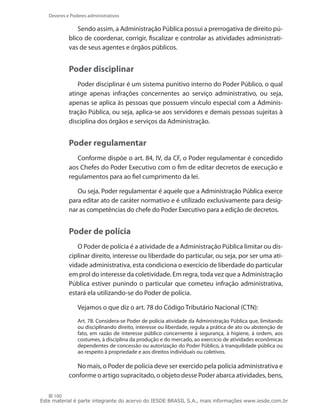 Deveres e Poderes administrativos

                Sendo assim, a Administração Pública possui a prerrogativa de direito pú-
            blico de coordenar, corrigir, fiscalizar e controlar as atividades administrati-
            vas de seus agentes e órgãos públicos.


            Poder disciplinar
               Poder disciplinar é um sistema punitivo interno do Poder Público, o qual
            atinge apenas infrações concernentes ao serviço administrativo, ou seja,
            apenas se aplica às pessoas que possuem vínculo especial com a Adminis-
            tração Pública, ou seja, aplica-se aos servidores e demais pessoas sujeitas à
            disciplina dos órgãos e serviços da Administração.


            Poder regulamentar
               Conforme dispõe o art. 84, IV, da CF, o Poder regulamentar é concedido
            aos Chefes do Poder Executivo com o fim de editar decretos de execução e
            regulamentos para ao fiel cumprimento da lei.

               Ou seja, Poder regulamentar é aquele que a Administração Pública exerce
            para editar ato de caráter normativo e é utilizado exclusivamente para desig-
            nar as competências do chefe do Poder Executivo para a edição de decretos.


            Poder de polícia
               O Poder de polícia é a atividade de a Administração Pública limitar ou dis-
            ciplinar direito, interesse ou liberdade do particular, ou seja, por ser uma ati-
            vidade administrativa, esta condiciona o exercício de liberdade do particular
            em prol do interesse da coletividade. Em regra, toda vez que a Administração
            Pública estiver punindo o particular que cometeu infração administrativa,
            estará ela utilizando-se do Poder de polícia.

                Vejamos o que diz o art. 78 do Código Tributário Nacional (CTN):
                Art. 78. Considera-se Poder de polícia atividade da Administração Pública que, limitando
                ou disciplinando direito, interesse ou liberdade, regula a prática de ato ou abstenção de
                fato, em razão de interesse público concernente à segurança, à higiene, à ordem, aos
                costumes, à disciplina da produção e do mercado, ao exercício de atividades econômicas
                dependentes de concessão ou autorização do Poder Público, à tranquilidade pública ou
                ao respeito à propriedade e aos direitos individuais ou coletivos.

               No mais, o Poder de polícia deve ser exercido pela polícia administrativa e
            conforme o artigo supracitado, o objeto desse Poder abarca atividades, bens,

     100
Este material é parte integrante do acervo do IESDE BRASIL S.A., mais informações www.iesde.com.br
 