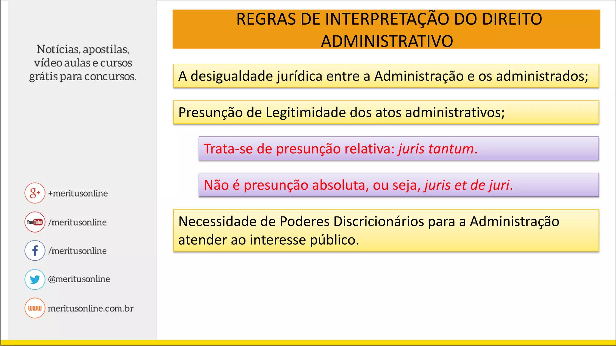 REGRAS DE INTERPRETAÇÃO DO DIREITO
ADMINISTRATIVO
A desigualdade jurídica entre a Administração e os administrados;
Presunção de Legitimidade dos atos administrativos;
Trata-se de presunção relativa: juris tantum.
Não é presunção absoluta, ou seja, juris et de juri.
Necessidade de Poderes Discricionários para a Administração
atender ao interesse público.