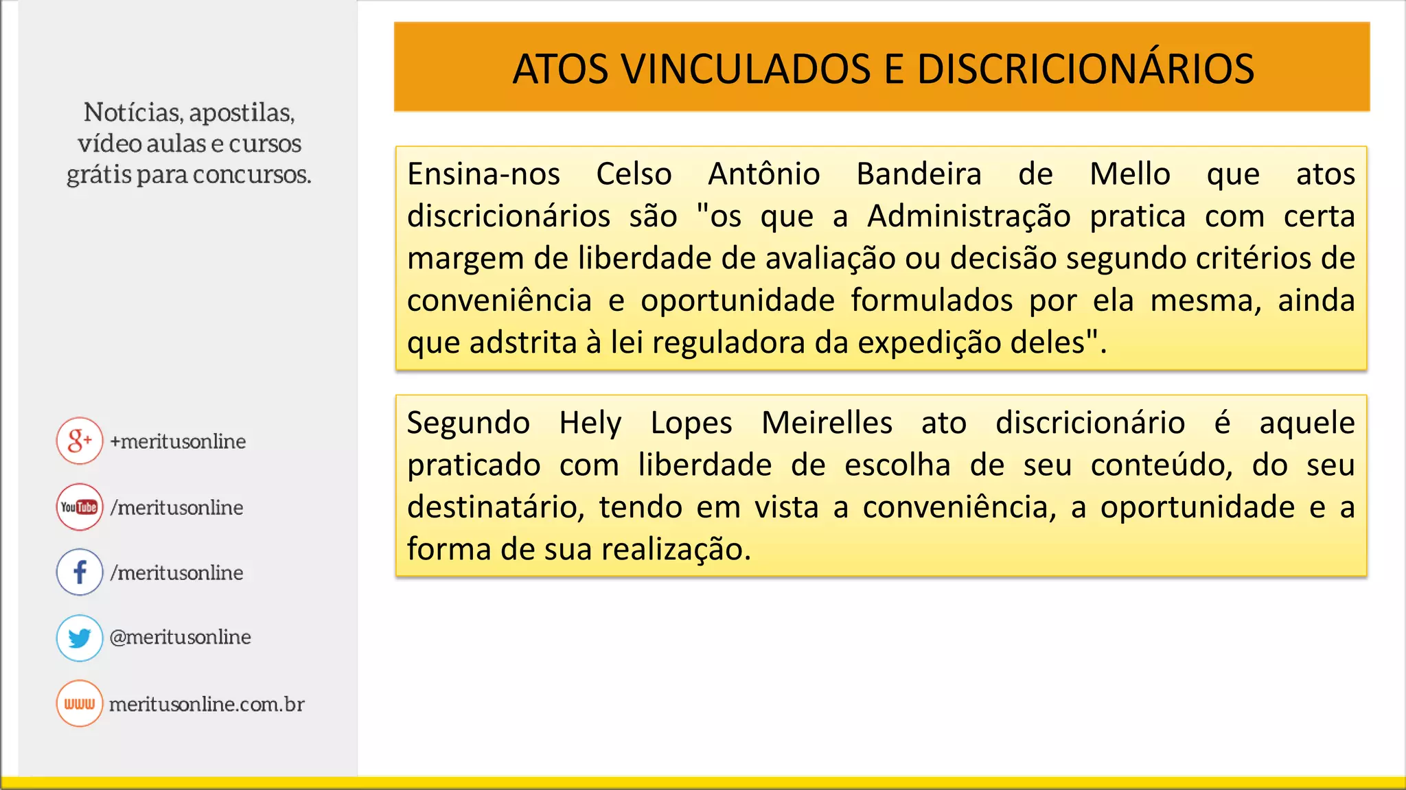 ATOS VINCULADOS E DISCRICIONÁRIOS
Ensina-nos Celso Antônio Bandeira de Mello que atos
discricionários são "os que a Administração pratica com certa
margem de liberdade de avaliação ou decisão segundo critérios de
conveniência e oportunidade formulados por ela mesma, ainda
que adstrita à lei reguladora da expedição deles".
Segundo Hely Lopes Meirelles ato discricionário é aquele
praticado com liberdade de escolha de seu conteúdo, do seu
destinatário, tendo em vista a conveniência, a oportunidade e a
forma de sua realização.
