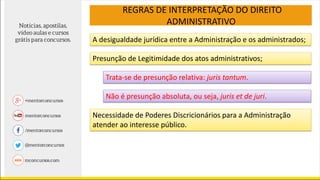 REGRAS DE INTERPRETAÇÃO DO DIREITO
ADMINISTRATIVO
A desigualdade jurídica entre a Administração e os administrados;
Presunção de Legitimidade dos atos administrativos;
Trata-se de presunção relativa: juris tantum.
Não é presunção absoluta, ou seja, juris et de juri.
Necessidade de Poderes Discricionários para a Administração
atender ao interesse público.
 