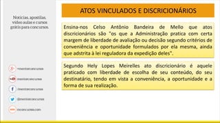 ATOS VINCULADOS E DISCRICIONÁRIOS
Ensina-nos Celso Antônio Bandeira de Mello que atos
discricionários são "os que a Administração pratica com certa
margem de liberdade de avaliação ou decisão segundo critérios de
conveniência e oportunidade formulados por ela mesma, ainda
que adstrita à lei reguladora da expedição deles".
Segundo Hely Lopes Meirelles ato discricionário é aquele
praticado com liberdade de escolha de seu conteúdo, do seu
destinatário, tendo em vista a conveniência, a oportunidade e a
forma de sua realização.
 