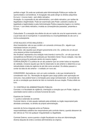 perfeito e legal. Só pode ser praticado pela Administração Pública por razões de
oportunidade e conveniência. A revogação não pode atingir os direitos adquiridos
Ex-nunc = (nunca mais) - sem efeito retroativo
Anulação: é a supressão do ato administrativo, com efeito retroativo, por razões de
ilegalidade e ilegitimidade. Pode ser examinado pelo Poder Judiciário (razões de
legalidade e legitimidade) e pela Administração Pública (aspectos legais e no mérito).
Ex-tunc = com efeito retroativo, invalida as conseqüências passadas, presentes e
futuras.
Caducidade: É a cessação dos efeitos do ato em razão de uma lei superveniente, com
a qual esse ato é incompatível. A característica é a incompatibilidade do ato com a
norma subseqüente.
ATOS NULOS E ATOS ANULÁVEIS 
Atos Inexistentes: são os que contêm um comando criminoso (Ex.: alguém que
mandasse torturar um preso).
Atos Nulos: são aqueles que atingem gravemente a lei ( Ex.: prática de um ato por
uma pessoa jurídica incompetente).
Ato Anulável: representa uma violação mais branda à norma (Ex.: um ato que era de
competência do Ministro e foi praticado por Secretário Geral. Houve violação, mas não
tão grave porque foi praticado dentro do mesmo órgão).
CONVALIDAÇÃO: É a prática de um ato posterior que vai conter todos os requisitos
de validade, inclusive aquele que não foi observado no ato anterior e determina a sua
retroatividade à data de vigência do ato tido como anulável. Os efeitos passam a
contar da data do ato anterior – é editado um novo ato.
CONVERSÃO: Aproveita-se, com um outro conteúdo, o ato que inicialmente foi
considerado nulo. Ex.: Nomeação de alguém para cargo público sem aprovação em
concurso, mas poderá haver a nomeação para cargo comissionado. A conversão dá
ao ato a conotação que deveria ter tido no momento da sua criação. Produz efeito ex-
tunc.
10. CONTROLE DA ADMINISTRAÇÃO PÚBLICA
Conceito: é a faculdade de vigilância, orientação e correção que um Poder, órgão ou
autoridade exerce sobre a conduta funcional de outro.
Espécies de Controle
1. quanto à extensão do controle:
Controle Interno: é todo aquele realizado pela entidade ou órgão responsável pela
atividade controlada, no âmbito da própria administração.
exercido de forma integrada entre os Poderes
responsabilidade solidária dos responsáveis pelo controle interno, quando deixarem de
dar ciência ao TCU de qualquer irregularidade ou ilegalidade.
Controle Externo: ocorre quando o órgão fiscalizador se situa em Administração
diversa daquela de onde a conduta administrativa se originou.
 