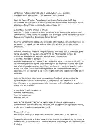 controle do Judiciário sobre os atos do Executivo em ações judiciais;
sustação de ato normativo do Poder Executivo pelo Legislativo;
Controle Externo Popular: As contas dos Municípios ficarão, durante 60 dias,
anualmente, à disposição de qualquer contribuinte, para exame e apreciação, o qual
poderá questionar-lhes a legitimidade, nos termos da lei.
2. quanto ao momento em que se efetua:
Controle Prévio ou preventivo: é o que é exercido antes de consumar-se a conduta
administrativa, como ocorre, por exemplo, com aprovação prévia, por parte do Senado
Federal, do Presidente e diretores do Banco Central.
Controle Concomitante: acompanha a situação administrativa no momento em que ela
se verifica. É o que ocorre, por exemplo, com a fiscalização de um contrato em
andamento.
Controle posterior ou corretivo: tem por objetivo a revisão de atos já praticados, para
corrigi-los, desfazê-los ou, somente, confirmá-los. Abrange atos como os de
aprovação, homologação, anulação, revogação ou convalidação.
3. quanto à natureza do controle:
Controle de legalidade: é o que verifica a conformidade da conduta administrativa com
as normas legais que a regem. Esse controle pode ser interno ou externo. Vale dizer
que a Administração exercita-o de ofício ou mediante provocação: o Legislativo só o
efetiva nos casos constitucionalmente previstos; e o Judiciário através da ação
adequada. Por esse controle o ato ilegal e ilegítimo somente pode ser anulado, e não
revogado.
Controle do Mérito: é o que se consuma pela verificação da conveniência e da
oportunidade da conduta administrativa. A competência para exercê-lo é da
Administração, e, em casos excepcionais, expressos na Constituição, ao Legislativo,
mas nunca ao Judiciário.
4. quanto ao órgão que o exerce:
Controle Administrativo;
Controle Legislativo;
Controle Judicial
CONTROLE ADMINISTRATIVO: é exercido pelo Executivo e pelos órgãos
administrativos do Legislativo e do Judiciário, sob os aspectos de legalidade e mérito,
por iniciativa própria ou mediante provocação.
Meios de Controle:
Fiscalização Hierárquica: esse meio de controle é inerente ao poder hierárquico.
Supervisão Ministerial: aplicável nas entidades de administração indireta vinculadas a
um Ministério; supervisão não é a mesma coisa que subordinação; trata-se de controle
finalístico.
 