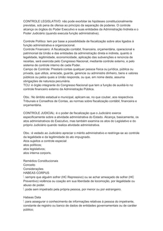 CONTROLE LEGISLATIVO: não pode exorbitar às hipóteses constitucionalmente
previstas, sob pena de ofensa ao princípio da separação de poderes. O controle
alcança os órgãos do Poder Executivo e suas entidades da Administração Indireta e o
Poder Judiciário (quando executa função administrativa).
Controle Político: tem por base a possibilidade de fiscalização sobre atos ligados à
função administrativa e organizacional.
Controle Financeiro: A fiscalização contábil, financeira, orçamentária, operacional e
patrimonial da União e das entidades da administração direta e indireta, quanto à
legalidade, legitimidade, economicidade, aplicação das subvenções e renúncia de
receitas, será exercida pelo Congresso Nacional, mediante controle externo, e pelo
sistema de controle interno de cada Poder.
Campo de Controle: Prestará contas qualquer pessoa física ou jurídica, pública ou
privada, que utilize, arrecade, guarde, gerencie ou administre dinheiro, bens e valores
públicos ou pelos quais a União responda, ou que, em nome desta, assuma
obrigações de natureza pecuniária.
TCU: é órgão integrante do Congresso Nacional que tem a função de auxiliá-lo no
controle financeiro externo da Administração Pública.
Obs.: No âmbito estadual e municipal, aplicam-se, no que couber, aos respectivos
Tribunais e Conselhos de Contas, as normas sobre fiscalização contábil, financeira e
orçamentária.
CONTROLE JUDICIAL: é o poder de fiscalização que o Judiciário exerce
especificamente sobre a atividade administrativa do Estado. Alcança, basicamente, os
atos administrativos do Executivo, mas também examina os atos do Legislativo e do
próprio Judiciário quando realiza atividade administrativa.
Obs.: é vedado ao Judiciário apreciar o mérito administrativo e restringe-se ao controle
da legalidade e da legitimidade do ato impugnado.
Atos sujeitos a controle especial:
atos políticos;
atos legislativos;
atos interna corporis.
Remédios Constitucionais
Conceito
Considerações
HABEAS CORPUS
 sempre que alguém sofrer (HC Repressivo) ou se achar ameaçado de sofrer (HC
Preventivo) violência ou coação em sua liberdade de locomoção, por ilegalidade ou
abuso de poder.
 pode sem impetrado pela própria pessoa, por menor ou por estrangeiro.
Habeas Data
 para assegurar o conhecimento de informações relativas à pessoa do impetrante,
constante de registro ou banco de dados de entidades governamentais ou de caráter
público;
 