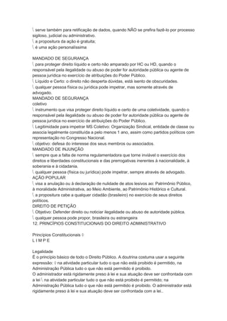  serve também para retificação de dados, quando NÃO se prefira fazê-lo por processo
sigiloso, judicial ou administrativo.
 a propositura da ação é gratuita;
 é uma ação personalíssima
MANDADO DE SEGURANÇA
 para proteger direito líquido e certo não amparado por HC ou HD, quando o
responsável pela ilegalidade ou abuso de poder for autoridade pública ou agente de
pessoa jurídica no exercício de atribuições do Poder Público.
 Líquido e Certo: o direito não desperta dúvidas, está isento de obscuridades.
 qualquer pessoa física ou jurídica pode impetrar, mas somente através de
advogado.
MANDADO DE SEGURANÇA
coletivo
 instrumento que visa proteger direito líquido e certo de uma coletividade, quando o
responsável pela ilegalidade ou abuso de poder for autoridade pública ou agente de
pessoa jurídica no exercício de atribuições do Poder Público.
 Legitimidade para impetrar MS Coletivo: Organização Sindical, entidade de classe ou
associa legalmente constituída a pelo menos 1 ano, assim como partidos políticos com
representação no Congresso Nacional.
 objetivo: defesa do interesse dos seus membros ou associados.
MANDADO DE INJUNÇÃO
 sempre que a falta de norma regulamentadora que torne inviável o exercício dos
direitos e liberdades constitucionais e das prerrogativas inerentes à nacionalidade, à
soberania e à cidadania.
 qualquer pessoa (física ou jurídica) pode impetrar, sempre através de advogado.
AÇÃO POPULAR
 visa a anulação ou à declaração de nulidade de atos lesivos ao: Patrimônio Público,
à moralidade Administrativa, ao Meio Ambiente, ao Patrimônio Histórico e Cultural.
 a propositura cabe a qualquer cidadão (brasileiro) no exercício de seus direitos
políticos.
DIREITO DE PETIÇÃO
 Objetivo: Defender direito ou noticiar ilegalidade ou abuso de autoridade pública.
 qualquer pessoa pode propor, brasileira ou estrangeira
12. PRINCÍPIOS CONSTITUCIONAIS DO DIREITO ADMINISTRATIVO
Princípios Constitucionais 
L I M P E
Legalidade
É o princípio básico de todo o Direito Público. A doutrina costuma usar a seguinte
expressão:  na atividade particular tudo o que não está proibido é permitido, na
Administração Pública tudo o que não está permitido é proibido.
O administrador está rigidamente preso à lei e sua atuação deve ser confrontada com
a lei  na atividade particular tudo o que não está proibido é permitido; na
Administração Pública tudo o que não está permitido é proibido. O administrador está
rigidamente preso à lei e sua atuação deve ser confrontada com a lei..
 