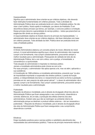 Impessoalidade
Significa que o administrador deve orientar-se por critérios objetivos, não devendo
fazer distinções fundamentadas em critérios pessoais. Toda a atividade da
Administração Pública deve ser praticada tendo em vista a finalidade pública. Se não
visar o bem público, ficará sujeita à invalidação, por desvio de finalidade. É em
decorrência desse princípio que temos, por exemplo, o concurso público e a licitação.
Desse princípio decorre a generalidade do serviço público – todos que preencham as
exigências têm direito ao serviço público.
A responsabilidade objetiva do Estado decorre do princípio da impessoalidade.  o
administrador deve orientar-se por critérios objetivos, não fazer distinções com base
em critérios pessoais. Toda atividade da Adm. Pública deve ser praticada tendo em
vista a finalidade pública
Moralidade
O Direito Administrativo elaborou um conceito próprio de moral, diferente da moral
comum. A moral administrativa significa que o dever do administrador não é apenas
cumprir a lei formalmente, mas cumprir substancialmente, procurando sempre o
melhor resultado para a administração. Pressuposto de validade de todo ato da
Administração Pública, tem a ver com a ética, com a justiça, a honestidade, a
conveniência e a oportunidade.
Toda atuação do administrador é inspirada no interesse público.
Jamais a moralidade administrativa pode chocar-se com a lei.
Por esse princípio, o administrador não aplica apenas a lei, mas vai além, aplicando a
sua substância.
A Constituição de 1988 enfatizou a moralidade administrativa, prevendo que “os atos
de improbidade importarão a suspensão dos direitos políticos, a perda da função
pública, a indisponibilidade dos bens e o ressarcimento ao erário na forma e gradação
previstas em lei, sem prejuízo da ação penal cabível”.  o dever do administrador não é
apenas cumprir a lei formalmente, mas cumprir substancialmente, procurando sempre
o melhor resultado para a administração
Publicidade
Requisito da eficácia e moralidade, pois é através da divulgação oficial dos atos da
Administração Pública que ficam assegurados o seu cumprimento, observância e
controle; destina-se, de um lado, à produção dos efeitos externos dos atos
administrativos. Existem atos que não se restringem ao ambiente interno da
administração porque se destinam a produzir efeitos externos – daí ser necessária a
publicidade.  Requisito da eficácia e moralidade, pois é através da divulgação oficial
dos atos da Administração Pública que ficam assegurados o seu cumprimento,
observância e controle.
Eficiência
Exige resultados positivos para o serviço público e satisfatório atendimento das
necessidades dos administrados (público). Trata-se de princípio meramente retórico. É
 