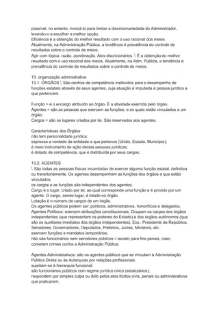 possível, no entanto, invocá-lo para limitar a discricionariedade do Administrador,
levando-o a escolher a melhor opção.
Eficiência é a obtenção do melhor resultado com o uso racional dos meios.
Atualmente, na Administração Pública, a tendência é prevalência do controle de
resultados sobre o controle de meios.
Agir com lógica, razão, ponderação. Atos discricionários.  É a obtenção do melhor
resultado com o uso racional dos meios. Atualmente, na Adm. Pública, a tendência é
prevalência do controle de resultados sobre o controle de meios.
13. organização administrativa
13.1. ÓRGÃOS  São centros de competência instituídos para o desempenho de
funções estatais através de seus agentes, cuja atuação é imputada à pessoa jurídica a
que pertencem.
Função = é o encargo atribuído ao órgão. É a atividade exercida pelo órgão.
Agentes = são as pessoas que exercem as funções, e os quais estão vinculados a um
órgão;
Cargos = são os lugares criados por lei. São reservados aos agentes.
Características dos Órgãos
não tem personalidade jurídica;
expressa a vontade da entidade a que pertence (União, Estado, Município);
é meio instrumento de ação destas pessoas jurídicas;
é dotado de competência, que é distribuída por seus cargos;
13.2. AGENTES
 São todas as pessoas físicas incumbidas de exercer alguma função estatal, definitiva
ou transitoriamente. Os agentes desempenham as funções dos órgãos a que estão
vinculados.
os cargos e as funções são independentes dos agentes;
Cargo é o lugar, criado por lei, ao qual corresponde uma função e é provido por um
agente. O cargo, sendo lugar, é lotado no órgão.
Lotação é o número de cargos de um órgão.
Os agentes públicos podem ser: políticos, administrativos, honoríficos e delegados.
Agentes Políticos: exercem atribuições constitucionais. Ocupam os cargos dos órgãos
independentes (que representam os poderes do Estado) e dos órgãos autônomos (que
são os auxiliares imediatos dos órgãos independentes). Exs.: Presidente da República,
Senadores, Governadores, Deputados, Prefeitos, Juízes, Ministros, etc.
exercem funções e mandatos temporários;
não são funcionários nem servidores públicos  exceto para fins penais, caso
cometam crimes contra a Administração Pública;
Agentes Administrativos: são os agentes públicos que se vinculam à Administração
Pública Direta ou às Autarquias por relações profissionais.
sujeitam-se à hierarquia funcional;
são funcionários públicos com regime jurídico único (estatutários);
respondem por simples culpa ou dolo pelos atos ilícitos civis, penais ou administrativos
que praticarem;
 