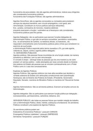 funcionários de para-estatais: não são agentes administrativos, todavia seus dirigentes
são considerados funcionários públicos;
funcionários das Fundações Públicas: são agentes administrativos
Agentes Honoríficos: são os agentes convocados ou nomeados para prestarem
serviços de natureza transitória, sem vínculo empregatício, e em geral, sem
remuneração. Constituem os munus publicos (serviços relevantes).
Exs.: jurados, comissários de menores, mesários eleitorais
enquanto exercerem a função  submetem-se à hierarquia e são considerados
funcionários públicos para fins penais.
Agentes Delegados: são os particulares que exercem funções delegadas da
Administração Pública, e que são os serviços concedidos, permitidos e autorizados.
Exs.: os serventuários de Cartório, os leiloeiros oficiais, os tradutores,, etc.
respondem criminalmente como funcionários públicos pelos crimes que cometerem no
exercício de sua função;
a Administração Pública responde pelos danos causados a 3ºs. por este agente,
voltando-se, depois, contra o agente público delegado;
14. SERVIDORES PÚBLICOS
Agentes públicos: São pessoas físicas incumbidas de uma função estatal, de maneira
transitória ou definitiva, com ou sem remuneração.
O conceito é amplo – abrange todas as pessoas que de uma maneira ou de outra
prestam um serviço público – estão abrangidos por esse conceito desde os titulares
dos poderes do Estado até pessoas que se vinculam contratualmente com o Poder
Público como é o caso dos concessionários.
Espécies de Agentes Públicos:
Agentes Políticos: São agentes públicos nos mais altos escalões que decidem a
vontade soberana do Estado com atribuições constitucionais sem subordinação
hierárquica; são os titulares dos Poderes do Estado. (Presidente, Governador,
Deputado, Senador, membros do Ministério Público e membros do Tribunal de Contas
etc.)
Agentes Administrativos: São os servidores públicos. Exercem as funções comuns da
Administração.
Agentes delegados: São os particulares que exercem função pública por delegação.
(concessionários, permissionários, cartorários, leiloeiros, etc)
SERVIDOR PÚBLICO: são todas as pessoas físicas que mantêm relação de trabalho
com a Administração Pública, direta, indireta, autárquica e fundacional. Os servidores
Públicos constituem uma espécie de Agentes Públicos.
Os servidores públicos podem ser:
Estatutários (Funcionários Públicos)  possuem CARGOS
Empregados Públicos (celetistas)  possuem EMPREGOS
Servidores Temporários  possuem FUNÇÃO
 