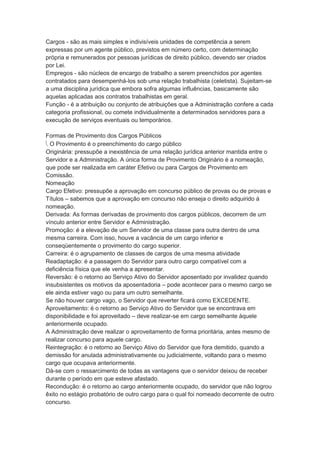 Cargos - são as mais simples e indivisíveis unidades de competência a serem
expressas por um agente público, previstos em número certo, com determinação
própria e remunerados por pessoas jurídicas de direito público, devendo ser criados
por Lei.
Empregos - são núcleos de encargo de trabalho a serem preenchidos por agentes
contratados para desempenhá-los sob uma relação trabalhista (celetista). Sujeitam-se
a uma disciplina jurídica que embora sofra algumas influências, basicamente são
aquelas aplicadas aos contratos trabalhistas em geral.
Função - é a atribuição ou conjunto de atribuições que a Administração confere a cada
categoria profissional, ou comete individualmente a determinados servidores para a
execução de serviços eventuais ou temporários.
Formas de Provimento dos Cargos Públicos
 O Provimento é o preenchimento do cargo público
Originária: pressupõe a inexistência de uma relação jurídica anterior mantida entre o
Servidor e a Administração. A única forma de Provimento Originário é a nomeação,
que pode ser realizada em caráter Efetivo ou para Cargos de Provimento em
Comissão.
Nomeação
Cargo Efetivo: pressupõe a aprovação em concurso público de provas ou de provas e
Títulos – sabemos que a aprovação em concurso não enseja o direito adquirido à
nomeação.
Derivada: As formas derivadas de provimento dos cargos públicos, decorrem de um
vínculo anterior entre Servidor e Administração.
Promoção: é a elevação de um Servidor de uma classe para outra dentro de uma
mesma carreira. Com isso, houve a vacância de um cargo inferior e
conseqüentemente o provimento do cargo superior.
Carreira: é o agrupamento de classes de cargos de uma mesma atividade
Readaptação: é a passagem do Servidor para outro cargo compatível com a
deficiência física que ele venha a apresentar.
Reversão: é o retorno ao Serviço Ativo do Servidor aposentado por invalidez quando
insubsistentes os motivos da aposentadoria – pode acontecer para o mesmo cargo se
ele ainda estiver vago ou para um outro semelhante.
Se não houver cargo vago, o Servidor que reverter ficará como EXCEDENTE.
Aproveitamento: é o retorno ao Serviço Ativo do Servidor que se encontrava em
disponibilidade e foi aproveitado – deve realizar-se em cargo semelhante àquele
anteriormente ocupado.
A Administração deve realizar o aproveitamento de forma prioritária, antes mesmo de
realizar concurso para aquele cargo.
Reintegração: é o retorno ao Serviço Ativo do Servidor que fora demitido, quando a
demissão for anulada administrativamente ou judicialmente, voltando para o mesmo
cargo que ocupava anteriormente.
Dá-se com o ressarcimento de todas as vantagens que o servidor deixou de receber
durante o período em que esteve afastado.
Recondução: é o retorno ao cargo anteriormente ocupado, do servidor que não logrou
êxito no estágio probatório de outro cargo para o qual foi nomeado decorrente de outro
concurso.
 