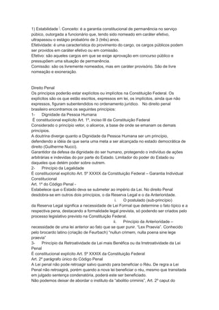 1) Estabilidade  Conceito: é a garantia constitucional de permanência no serviço
púbico, outorgada a funcionário que, tendo sido nomeado em caráter efetivo,
ultrapassou o estágio probatório de 3 (três) anos.
Efetividade: é uma característica do provimento do cargo, os cargos públicos podem
ser providos em caráter efetivo ou em comissão.
Efetivo: são aqueles cargos em que se exige aprovação em concurso público e
pressupõem uma situação de permanência.
Comissão: são os livremente nomeados, mas em caráter provisório. São de livre
nomeação e exoneração.
Direito Penal
Os princípios poderão estar explícitos ou implícitos na Constituição Federal. Os
explícitos são os que estão escritos, expressos em lei, os implícitos, ainda que não
expressos, figuram subentendidos no ordenamento jurídico. No direito penal
brasileiro encontramos os seguintes princípios:
1- Dignidade da Pessoa Humana
É constitucional explícito Art. 1º, inciso III da Constituição Federal
Considerado o princípio vetor, o alicerce, a base de onde se emanam os demais
princípios.
A doutrina diverge quanto a Dignidade da Pessoa Humana ser um princípio,
defendendo a idéia de que seria uma meta a ser alcançada no estado democrática de
direito (Guilherme Nucci).
Garantidor da defesa da dignidade do ser humano, protegendo o indivíduo de ações
arbitrárias e indevidas do por parte do Estado. Limitador do poder do Estado ou
daqueles que detém poder sobre outrem.
2- Princípio da Legalidade
É constitucional explícito Art. 5º XXXIX da Constituição Federal – Garantia Individual
Constitucional
Art. 1º do Código Penal -
Estabelece que o Estado deva se submeter ao império da Lei. No direito Penal
desdobra-se em outros dois princípios, o da Reserva Legal e o da Anterioridade.
i. O postulado (sub-princípio)
da Reserva Legal significa a necessidade de Lei Formal que determine o fato típico e a
respectiva pena, destacando a formalidade legal prevista, só podendo ser criados pelo
processo legislativo previsto na Constituição Federal.
ii. Princípio da Anterioridade –
necessidade de uma lei anterior ao fato que se quer punir. “Lex Praevia”. Conhecido
pelo brocardo latino (criação de Feurbach) “nullun crimem, nulla poena sine lege
praevia”
3- Princípio da Retroatividade da Lei mais Benéfica ou da Irretroatividade da Lei
Penal
É constitucional explícito Art. 5º XXXIX da Constituição Federal
Art. 2º parágrafo único do Código Penal
A Lei penal não pode retroagir salvo quando para beneficiar o Réu. De regra a Lei
Penal não retroagirá, porém quando a nova lei beneficiar o réu, mesmo que transitada
em julgado sentença condenatória, poderá este ser beneficiado.
Não podemos deixar de abordar o instituto da “abolitio criminis”, Art. 2º caput do
 