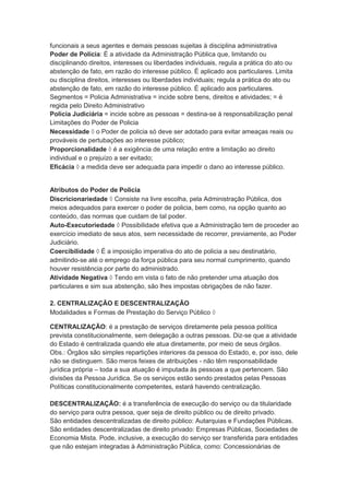 funcionais a seus agentes e demais pessoas sujeitas à disciplina administrativa
Poder de Polícia: É a atividade da Administração Pública que, limitando ou
disciplinando direitos, interesses ou liberdades individuais, regula a prática do ato ou
abstenção de fato, em razão do interesse público. É aplicado aos particulares. Limita
ou disciplina direitos, interesses ou liberdades individuais; regula a prática do ato ou
abstenção de fato, em razão do interesse público. É aplicado aos particulares.
Segmentos = Policia Administrativa = incide sobre bens, direitos e atividades; = é
regida pelo Direito Administrativo
Policia Judiciária = incide sobre as pessoas = destina-se à responsabilização penal
Limitações do Poder de Policia
Necessidade  o Poder de policia só deve ser adotado para evitar ameaças reais ou
prováveis de pertubações ao interesse público;
Proporcionalidade  é a exigência de uma relação entre a limitação ao direito
individual e o prejuízo a ser evitado;
Eficácia  a medida deve ser adequada para impedir o dano ao interesse público.
Atributos do Poder de Policia
Discricionariedade  Consiste na livre escolha, pela Administração Pública, dos
meios adequados para exercer o poder de policia, bem como, na opção quanto ao
conteúdo, das normas que cuidam de tal poder.
Auto-Executoriedade  Possibilidade efetiva que a Administração tem de proceder ao
exercício imediato de seus atos, sem necessidade de recorrer, previamente, ao Poder
Judiciário.
Coercibilidade  É a imposição imperativa do ato de policia a seu destinatário,
admitindo-se até o emprego da força pública para seu normal cumprimento, quando
houver resistência por parte do administrado.
Atividade Negativa  Tendo em vista o fato de não pretender uma atuação dos
particulares e sim sua abstenção, são lhes impostas obrigações de não fazer.
2. CENTRALIZAÇÃO E DESCENTRALIZAÇÃO
Modalidades e Formas de Prestação do Serviço Público 
CENTRALIZAÇÃO: é a prestação de serviços diretamente pela pessoa política
prevista constitucionalmente, sem delegação a outras pessoas. Diz-se que a atividade
do Estado é centralizada quando ele atua diretamente, por meio de seus órgãos.
Obs.: Órgãos são simples repartições interiores da pessoa do Estado, e, por isso, dele
não se distinguem. São meros feixes de atribuições - não têm responsabilidade
jurídica própria – toda a sua atuação é imputada às pessoas a que pertencem. São
divisões da Pessoa Jurídica. Se os serviços estão sendo prestados pelas Pessoas
Políticas constitucionalmente competentes, estará havendo centralização.
DESCENTRALIZAÇÃO: é a transferência de execução do serviço ou da titularidade
do serviço para outra pessoa, quer seja de direito público ou de direito privado.
São entidades descentralizadas de direito público: Autarquias e Fundações Públicas.
São entidades descentralizadas de direito privado: Empresas Públicas, Sociedades de
Economia Mista. Pode, inclusive, a execução do serviço ser transferida para entidades
que não estejam integradas à Administração Pública, como: Concessionárias de
 