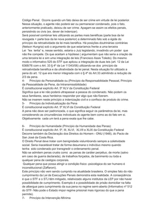 Código Penal. Ocorre quando um fato deixa de ser crime em virtude de lei posterior.
Nessa situação, o agente não poderá ser ou permanecer condenado, pois o fato,
anteriormente praticado, deixou de ser crime. Apagam-se assim os efeitos penais,
persistindo os civis (ex. dever de indenizar).
Será possível combinar leis utilizando as partes mais benéficas (parte boa da lei
revogada + parte boa da lei nova posterior) a determinado fato sob a égide do
princípio da retroatividade da lei mais benéfica. Há posições doutrinárias contrárias
(Nelson Hungria) sob o argumento de que estaríamos frente a uma terceira
Lei “lex tertia” e, nesse sentido, estaria o Juiz legislando, invadindo um poder que
não lhe compete. Os que aceitam a hipótese ( argumentam que não seria a criação de
uma terceira lei e sim uma integração de leis (Francisco Assis Toledo). Do mesmo
modo o informativo 525 do STF que aplicou a integração de duas leis (art. 12 da Lei
6368/76 com o Art. 33 § 4º da Lei 11343/06) utilizando-se dos princípio da
retroatividade benéfica e da ultratividade da lei penal. Nesta situação foi utilizado a
pena do art. 12 que era menor integrada com o § 4º do Art.33 admitindo a redução de
2/3 da pena.
4- Princípio da Personalidade ou (Princípio da Responsabilidade Pessoal, Princípio
da Pessoalidade da Pena, da Intransmissibilidade)
É constitucional explícito Art. 5º XLV da Constituição Federal
Significa que a lei não poderá ultrapassar a pessoa do condenado. Não podem os
seus familiares, seus herdeiros responder por algo que não fizeram.
Não se inserem neste princípio a indenização civil e o confisco de produto do crime.
5- Princípio da Individualização da Pena
É constitucional explícito Art. 5º XLVI da Constituição Federal
A pena não deve ser padronizada, o que significa seguir os parâmetros da lei, mas
considerando as circunstâncias individuais do agente bem como as do fato em si.
Objetivamente cada um terá a pena exata que lhe cabe.
6- Princípio da Humanidade (Princípio da Humanidade das Penas)
É constitucional explícito Art. 5º, III, XLVI, XLVII e XLIX da Constituição Federal
Decorre também da Declaração dos Direitos do Homem - ONU (1948), do Pacto de
San José da Costa Rica.
O Direito Penal deve tratar com benignidade vislumbrando sempre a coletividade
social. Seria inaceitável tratar de forma desumana o indivíduo mesmo quando
tenha sido condenado por transgredir o ordenamento penal.
Não se admitem penas cruéis como as penas de caráter perpétuo, de morte (salvo
em caso de guerra declarada), de trabalhos forçados, de banimento ou toda e
qualquer pena de castigos corporais.
Qualquer pena que possa atingir a condição físico -psicológica do ser humano é
inconstitucional (Zaffaroni).
Este princípio não vem sendo cumprido na atualidade brasileira. O simples fato do não
cumprimento da Lei de Execuções Penais demonstra esta realidade. A conseqüência
é que o STF e o STJ têm mitigado, relativizado alguns institutos da LEP por não haver
possibilidade de cumprimento. Exemplo é a possibilidade de prisão domiciliar na falta
de albergue para cumprimento da sua pena no regime semi-aberto (Informativo nº 512
do STF- Não pode o Estado impor regime prisional mais rigoroso do que a pena
permite).
7- Princípio da Intervenção Mínima
 