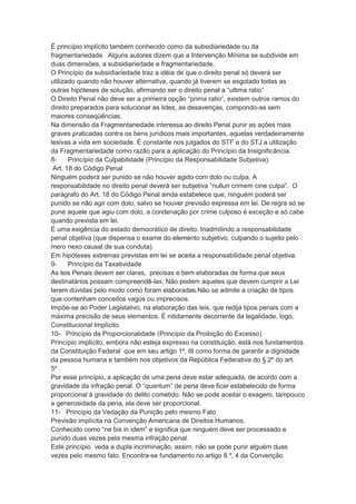 É princípio implícito também conhecido como da subsidiariedade ou da
fragmentariedade. Alguns autores dizem que a Intervenção Mínima se subdivide em
duas dimensões, a subsidiariedade e fragmentariedade.
O Princípio da subsidiariedade traz a idéia de que o direito penal só deverá ser
utilizado quando não houver alternativa, quando já tiverem se esgotado todas as
outras hipóteses de solução, afirmando ser o direito penal a “ultima ratio”
O Direito Penal não deve ser a primeira opção “prima ratio”, existem outros ramos do
direito preparados para solucionar as lides, as desavenças, compondo-as sem
maiores conseqüências.
Na dimensão da Fragmentariedade interessa ao direito Penal punir as ações mais
graves praticadas contra os bens jurídicos mais importantes, aquelas verdadeiramente
lesivas a vida em sociedade. É constante nos julgados do STF e do STJ a utilização
da Fragmentariedade como razão para a aplicação do Princípio da Insignificância.
8- Princípio da Culpabilidade (Princípio da Responsabilidade Subjetiva).
Art. 18 do Código Penal
Ninguém poderá ser punido se não houver agido com dolo ou culpa. A
responsabilidade no direito penal deverá ser subjetiva “nullun crimem cine culpa”. O
parágrafo do Art. 18 do Código Penal ainda estabelece que, ninguém poderá ser
punido se não agir com dolo, salvo se houver previsão expressa em lei. De regra só se
pune aquele que agiu com dolo, a condenação por crime culposo é exceção e só cabe
quando prevista em lei.
É uma exigência do estado democrático de direito. Inadmitindo a responsabilidade
penal objetiva (que dispensa o exame do elemento subjetivo, culpando o sujeito pelo
mero nexo causal de sua conduta).
Em hipóteses extremas previstas em lei se aceita a responsabilidade penal objetiva.
9- Princípio da Taxatividade
As leis Penais devem ser claras, precisas e bem elaboradas de forma que seus
destinatários possam compreendê-las, Não podem aqueles que devem cumprir a Lei
terem dúvidas pelo modo como foram elaboradas.Não se admite a criação de tipos
que contenham conceitos vagos ou imprecisos.
Impõe-se ao Poder Legislativo, na elaboração das leis, que redija tipos penais com a
máxima precisão de seus elementos. É nitidamente decorrente da legalidade, logo,
Constitucional Implícito.
10- Princípio da Proporcionalidade (Princípio da Proibição do Excesso)
Princípio implícito, embora não esteja expresso na constituição, está nos fundamentos
da Constituição Federal que em seu artigo 1º, III como forma de garantir a dignidade
da pessoa humana e também nos objetivos da República Federativa do § 2º do art.
5º .
Por esse princípio, a aplicação de uma pena deve estar adequada, de acordo com a
gravidade da infração penal. O “quantum” de pena deve ficar estabelecido de forma
proporcional à gravidade do delito cometido. Não se pode aceitar o exagero, tampouco
a generosidade da pena, ela deve ser proporcional.
11- Princípio da Vedação da Punição pelo mesmo Fato
Previsão implícita na Convenção Americana de Direitos Humanos.
Conhecido como “ne bis in idem” e significa que ninguém deve ser processado e
punido duas vezes pela mesma infração penal.
Este princípio veda a dupla incriminação, assim, não se pode punir alguém duas
vezes pelo mesmo fato. Encontra-se fundamento no artigo 8.º, 4 da Convenção
 