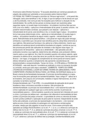 Americana sobre Direitos Humanos: “O acusado absolvido por sentença passada em
julgado não poderá ser submetido a novo processo pelos mesmos fatos”.
LEI PENAL NO TEMPO Consagra a princípio do “tempus regit actum” – a lei penal não
retroagirá, salvo para beneficiar o réu. A regra, é que se aplique a lei do tempo em que
o ato foi praticado, mas como já visto há exceções para melhorar a situação do réu
(extratividade). No conflito de leis penais no tempo devem ser resolvidos pelas
seguintes regras: a) novatio legis incriminadora – lei posterior incrimina fato que era
lícito (cria novo delito) – aplica-se a irretroatividade da lei penal; b) abolitio criminis – lei
posterior descriminaliza condutas, que passam a ser atípicas – aplica-se a
retroatividade da lei penal, pois beneficia o réu; c) novatio legis in pejus – lei posterior
torna mais grave determinado crime – aplica-se a irretroatividade; d) novatio legis in
mellius – lei posterior beneficia de algum modo o agente – retroatividade da lei
penal. Retroatividade da lei penal benéfica – a lei penal em regra não pode retroagir,
entretanto, é permitido que a lei penal mais benéfica para réu atinja fatos anteriores à
sua vigência. Alei penal que favoreça o réu aplica-se a fatos anteriores, mesmo que
decididos em sentença penal condenatória transitada em julgado. Lembre-se que as
leis processuais penais são aplicadas de imediato e não seguem essa regra. Lei
excepcional e lei temporária – aplica-se a ultratividade – são aplicadas aos atos
praticados durante a sua vigência, desta forma são ultrativas, pois produzem efeitos
mesmo após a sua vigência. Se o fato foi cometido quando a lei estava valendo, após
cessados os efeitos da lei, esse fato deve ser punido do mesmo jeito. Norma penal em
Branco – em regra, a revogação do complemento da norma penal em branco opera
efeitos retroativos quando o complemento não apresenta características de
temporariedade e excepcionalidade. Tempo do Crime – O CPB adotou a TEORIA DA
ATIVIDADE - nele está descrito “considera-se praticado o crime no momento da ação
ou omissão, ainda que outro seja o resultado”. LEMBRETE: TEMPO DO CRIME
(TEORIA DA ATIVIDADE); LUGAR DO CRIME (TEORIA DA UBIQUIDADE); FORO
COMPETENTE (TEORIA DO RESULTADO). LEI PENAL NO ESPAÇO Adota-se no
Brasil a teoria da territorialidade temperada. O princípio da territorialidade é a regra,
mas há exceções para aplicação da extraterritorialidade. Veja o artigo 5º “ aplica-se a
lei brasileira, sem prejuízo de convenções, tratados e regras internacionais, ao crime
cometido no território nacional”
Extraterritorialidade (art. 7º do CPB) – é a possibilidade de aplicação da lei penal
brasileira a fatos criminosos ocorridos no exterior. São princípios da
extraterritorialidade: a) princípio da nacionalidade ativa – a lei nacional do autor do
crime é aplicada em qualquer lugar que o crime tenha ocorrido; b) princípio da
nacionalidade passiva – vítima brasileira, quando a lei nacional tem interesse em punir
o crime; c) princípio da defesa real – prevalece a lei referente à nacionalidade do bem
jurídico; d) princípio da justiça universal – a gravidade do crime ou natureza da lesão
ao bem jurídico justificam a aplicação da pena pela lei nacional, independente de onde
tenha sido praticado; e) princípio da representação e da bandeira – a lei nacional
aplica-se aos crimes cometidos no estrangeiro em aeronaves e embarcações
privadas, desde que não julgados no local do crime. Como esses princípios são
aplicados ao Código Penal Brasileiro: a) no art. 7º , I, a, b, c, d, adota-se o princípio da
defesa real; b) no art. 7º, II, a, adota-se o princípio da justiça universal; c) no art. 7º, II,
b, adota-se o princípio da nacionalidade ativa; d) no art. 7º, II, b adota-se o princípio da
nacionalidade ativa; d) no art. 7º, c, adota-se o princípio da representação; e) no art.
7º, § 3º, adota-se o princípio da defesa real ou proteção. Extraterritorialidade pode
 