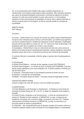 ser: a) incondicionada (a lei brasileira não exige condições específicas); b)
condicionada (a lei brasileira exige determinados requisitos). São requisitos aplicados
aos casos de extraterritorialidade condicionada: a) entrada do agente em território
nacional; b) o fato ser punível também no país onde ocorreu; c) a lei brasileira
classifica o crime como passível de extradição; d) não ter sido o agente absolvido ou
não ter cumprido pena no estrangeiro; e) não ter ocorrido perdão ou extinção da
punibilidade.
DIREITO PENAL
Prof.º Moacyr
Conceitos:
a) Formal – Direito Penal é um conjunto de normas que define certos comportamentos
humanos como infrações penais (crimes e contravenções), que define seus agentes e
que fixa as sanções (penas e medidas de segurança a serem aplicadas). Explicações
conjunto de leis que define os crimes. Ex: art. 121, esse é por meio da descrição. A lei
apresenta quem são os sujeitos aos crimes e suas sanções.
b) Sociológico – Direito Penal é mais um instrumento (ao lado dos outros ramos do
direito) de controle social de comportamento desviado, visando assegurar necessária
disciplina social, bem como a convivência harmônica dos membros da sociedade.
O controle informal é a sociedade, a família, igreja, é quando não há participação do
Estado.
2) Classificação
a) Direito Penal Objetivo – conjunto de leis vigentes no país (IUS POENALE).
b) Direito Penal Subjetivo – é o direito de punir do Estado (IUS PUNIENDI). Criar leis
penais (poder legislativo), punir que transgride a lei. O direito subjetivo é limitado que
são de vários tipos.
I) Temporal – Prescrição Penal é uma limitação temporal ao direito de punir.
II) Espacial – Princípio da Territorialidade
III) Modal – Princípios Gerais do Direito – Princípios Gerais da Dignidade humana.
FONTES DO DIREITO PENAL
Indicam a origem de onde vêm as leis e como se revelam leis penais.
CLASSIFICAÇÃO
I) Fontes Materiais ou de Produção ou Substanciais – O Estado é a única fonte de
produção do Direito Penal (art. 22, I, da CF). O artigo 22, parágrafo único registra a
exceção.
II) Fontes Formais, Cognição ou de Conhecimento – a fonte de conhecimento é a
própria lei. Dividida em duas espécies: a) IMEDIATAS, ou seja, a própria lei por
excelência, de acordo com a doutrina antiga, na doutrina nova traz a CF, Tratados
Internacionais de Direitos Humanos; b) MEDIATAS, ou seja, os costumes e os
princípios gerais do direito e jurisprudência
A) Costumes – são comportamentos que as pessoas repetem de maneira uniforme e
constante (requisito objetivo) pela convicção de sua obrigatoriedade ou necessidade
 