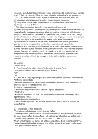 (requisitos subjetivos). Costume nunca revoga lei (princípio do paralelismo das normas
– art. 2º da licc), exemplo: Urinar em plena micareta, o ato deixa de ser obsceno por
conta do momento cultura. Hábito é pessoal – costume é o conjunto coletivo em
constância de reiterado comportamento – costume nunca cria crime.
B) Jurisprudência – decisões reiteradas dos juízes tribunais no mesmo sentido.
C) Princípios Gerais do Direito
I) Princípios relacionados à missão fundamental do direito penal
A) Da exclusiva proteção de bem jurídico (por bem jurídico entende-se bem existencial
mais valoração positiva da sociedade, aí vem o estado e protege por lei (o bem da
vida) – por esse princípio o estado fica impedido de usar o direito penal para proteger
bens ilegítimos. ex: o estado não pode penalizar uma religião, ou seja, a moral, porque
é volátil e subjetiva, a ética também não recebe proteção do direito penal
B) Da intervenção mínima ou necessária – o estado só deve intervir penalmente
quando estritamente necessário, mantendo-se subsidiário e fragmentado.
Subsidiariedade, o direito penal só intervém em abstrato (tipificando comportamentos)
quando ineficazes outros ramos do direito (última ratio, última razão de intervenção do
estado). Exemplo: só intervém quando há relevância jurídica do objetivo jurídico.
Fragmentalidade - O direito penal só intervém no caso concreto quando houver
relevante e intolerável lesão ou ameaça de lesão ao bem jurídico penalmente
tutelado.
22.08.2011
*PRINCIPIOS
1 – Princípios relacionado à missão fundamental do direito Penal
*Principio da insignificância – Princípios julga os fatos
*STF
*stj
1 – CONDUTA – são objetivos pois esta analisando os fatos concretos, não quem fez.
A) Mínima ofensividade -
b) Mínima periculosidade social – punir alguém porque subtraiu uma caneta não faz
diferença para a sociedade como o todo.
C) Mínima responsabilidade
2- Resultado: Inexpressiva lesão jurídica – aquela lesão (furto)
- Parâmetro:
- Realidade econômica do país – em algumas situações o STF considera o valor
econômico da vitima
- Condição economica da vítima
*Crimes contra fé pública – no caso de dinheiro falso não se aplica o principio da
insignificância
2 – Relacionado ao fato do agente
*Principio da materialização (exteriorização) do fato
O direito penal só pode incriminar condutas humanas que se exteriorizem por meios
de ações ou omissões. Ou seja, fatos – só pode ser punido pelo o que se faz. isso é
chamado direito penal do fato. art. 5 inciso 4 da C.F. ART. 2 D.P.
Art. 2º Ninguém pode ser punido por fato que lei posterior deixa de considerar crime,
cessando em virtude dela a execução e os efeitos penais da sentença condenatória
*Principio da ofensividade do fato.
 