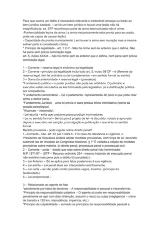 Para que ocorra um delito é necessária relevante e intolerável ameaça ou lesão ao
bem jurídico tutelado. – se há um bem jurídico e houve uma lesão não há
insignificância. ex. STF reconheceu porte de arma desmuniciada não é crime.
-Pontencialidade leziva da arma ( a arma mecanicamente esta pronta para se usada,
pode ser capaz de causar lesão)
- Capacidade de pronto municiamento ( se houver a arma sem munição mas a mesma
estiver perto é considerado crime).
* Principio da legalidade - art. 1 C.P - Não há crime sem lei anterior que o defina. Não
há pena sem prévia cominação legal.
art. 5, inciso XXXIX – não há crime sem lei anterior que o defina, nem pena sem prévia
cominação legal;
1 – Corrente – reserva legal é sinônimo da legalidade
2 – Corrente –principio da legalidade inclui todo art. 5, inciso 59 CF – é diferente da
reserva legal. (lei- lei ordinária ou lei complementar - em sentido formal ou estrito)
3 – Soma da anterioridade + reserva legal – (prevalece)
*Fundamento político – o poder punitivo não pode ser arbitrário. O judiciário e
executivo estão vinculados as leis formulada pelo legislativo. (é a distribuição política
por competência.
*Fundamento Democrático – Só o parlamento, representante do povo é que pode criar
crime e definir pena.
*Fundamento Jurídico – uma lei prévia e clara produz efeito intimidativo (teoria da
coação psicológica)
*Alcances – (extensão)
- Lei escrita - evita que costume possa produzir incrimadores
- Le no sentido formal – (lei do povo) projeto de lei - é discutido, votado e aprovado
depois o executivo ver sanção, promulgação e publicação – isso é lei no sentido
formal.
Medida provisória - pode regular sobre direito penal?
1 –Corrente - não. art. 62 par.1 letra b - Em caso de relevância e urgência, o
Presidente da República poderá adotar medidas provisórias, com força de lei, devendo
submetê-las de imediato ao Congresso Nacional. § 1º É vedada a edição de medidas
provisórias sobre matéria. b) direito penal, processual penal e processual civil;
2 – Corrente – pode – desde que seja sobre direito penal não incriminador.
M.P 1571/97 – (STF – Recurso ordinário 254 - mesmo tratando de execução penal
não existiria mais pena pois o debito foi parcelado.)
3 – Lei Anterior – Só se aplica para fatos posteriores à sua vigência.
4 – Lei estrita – Lei penal deve ser interpretada restritivamente.
5 – Lei certa – lei não pode conter preceitos vagos, incertos. (principio da
taxatividade)
6 – Lei proporcional -
3 – Relacionado ao agente do fato
*penalmente por fatos de terceiros – A responsabilidade é pessoal e intransferível..
*Principio da responsabilidade subjetiva – O agente só pode ser responsabilidade
penalmente se agir com dolo (intenção, assumir o risco) ou culpa (negligencia – crime
de transito a 120 km, imprudência, imperícia, etc.)
*Principio da culpabilidade – somado os princípios da responsabilidade pessoal e
 