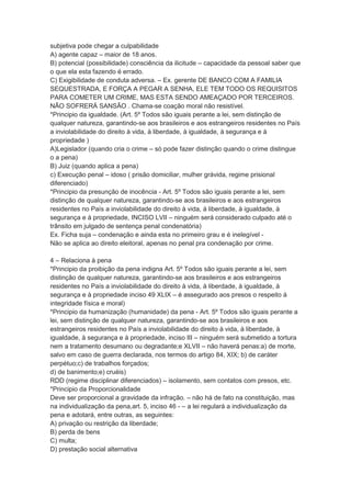 subjetiva pode chegar a culpabilidade
A) agente capaz – maior de 18 anos.
B) potencial (possibilidade) consciência da ilicitude – capacidade da pessoal saber que
o que ela esta fazendo é errado.
C) Exigibilidade de conduta adversa. – Ex. gerente DE BANCO COM A FAMILIA
SEQUESTRADA, E FORÇA A PEGAR A SENHA, ELE TEM TODO OS REQUISITOS
PARA COMETER UM CRIME, MAS ESTA SENDO AMEAÇADO POR TERCEIROS.
NÃO SOFRERÁ SANSÃO . Chama-se coação moral não resistível.
*Principio da igualdade. (Art. 5º Todos são iguais perante a lei, sem distinção de
qualquer natureza, garantindo-se aos brasileiros e aos estrangeiros residentes no País
a inviolabilidade do direito à vida, à liberdade, à igualdade, à segurança e à
propriedade )
A)Legislador (quando cria o crime – só pode fazer distinção quando o crime distingue
o a pena)
B) Juiz (quando aplica a pena)
c) Execução penal – idoso ( prisão domiciliar, mulher grávida, regime prisional
diferenciado)
*Principio da presunção de inocência - Art. 5º Todos são iguais perante a lei, sem
distinção de qualquer natureza, garantindo-se aos brasileiros e aos estrangeiros
residentes no País a inviolabilidade do direito à vida, à liberdade, à igualdade, à
segurança e à propriedade, INCISO LVII – ninguém será considerado culpado até o
trânsito em julgado de sentença penal condenatória)
Ex. Ficha suja – condenação e ainda esta no primeiro grau e é inelegível -
Não se aplica ao direito eleitoral, apenas no penal pra condenação por crime.
4 – Relaciona à pena
*Principio da proibição da pena indigna Art. 5º Todos são iguais perante a lei, sem
distinção de qualquer natureza, garantindo-se aos brasileiros e aos estrangeiros
residentes no País a inviolabilidade do direito à vida, à liberdade, à igualdade, à
segurança e à propriedade inciso 49 XLIX – é assegurado aos presos o respeito à
integridade física e moral)
*Principio da humanização (humanidade) da pena - Art. 5º Todos são iguais perante a
lei, sem distinção de qualquer natureza, garantindo-se aos brasileiros e aos
estrangeiros residentes no País a inviolabilidade do direito à vida, à liberdade, à
igualdade, à segurança e à propriedade, inciso III – ninguém será submetido a tortura
nem a tratamento desumano ou degradante;e XLVII – não haverá penas:a) de morte,
salvo em caso de guerra declarada, nos termos do artigo 84, XIX; b) de caráter
perpétuo;c) de trabalhos forçados;
d) de banimento;e) cruéis)
RDD (regime disciplinar diferenciados) – isolamento, sem contatos com presos, etc.
*Principio da Proporcionalidade
Deve ser proporcional a gravidade da infração. – não há de fato na constituição, mas
na individualização da pena,art. 5, inciso 46 - – a lei regulará a individualização da
pena e adotará, entre outras, as seguintes:
A) privação ou restrição da liberdade;
B) perda de bens
C) multa;
D) prestação social alternativa
 