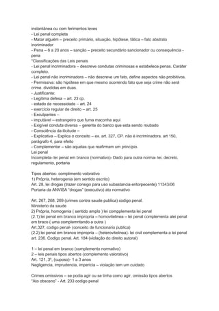 instantânea ou com ferimentos leves
- Lei penal completa
- Matar alguém – preceito primário, situação, hipótese, fática – fato abstrato
incriminador
- Pena – 6 a 20 anos – sanção – preceito secundário sancionador ou consequência -
pena
*Classificações das Leis penais
- Lei penal incriminadora – descreve condutas criminosas e estabelece penas. Caráter
completo.
- Lei penal não incriminadora – não descreve um fato, define aspectos não proibitivos.
- Permissiva: são hipótese em que mesmo ocorrendo fato que seja crime não será
crime. divididas em duas.
- Justificante:
- Legitima defesa – art. 23 cp.
- estado de necessidade – art. 24
- exercício regular de direito – art. 25
- Exculpantes –
- imputável – estrangeiro que fuma maconha aqui
- Exigível conduta diversa – gerente do banco que esta sendo roubado
- Consciência da ilicitude –
- Explicativa – Explica o conceito – ex. art. 327, CP. não é incriminadora. art 150,
parágrafo 4, para efeito
- Complementar – são aquelas que reafirmam um princípio.
Lei penal
Incompleta- lei penal em branco (normativo)- Dado para outra norma- lei, decreto,
regulamento, portaria
Tipos abertos- complimento volorativo
1) Própria, heterogenia (em sentido escrito)
Art. 28, lei drogas (trazer consigo para uso subastancia entorpecente) 11343/06
Portaria da ANVISA “drogas” (executivo) ato normativo
Art. 267, 268, 269 (crimes contra saude publica) codigo penal.
Ministerio da saude
2) Própria, homogenia ( sentido amplo ) lei compplementa lei penal
(2.1) lei penal em branco impropria – homovitelinea – lei penal complementa alei penal
em braco ( uma complemntando a outra )
Art.327, codigo penal- (conceito de funcionario publica)
(2.2) lei penal em branco impropria – (heterovitelinea)- lei civil complementa a lei penal
art. 236. Codigo penal. Art. 184 (violação do direito autoral)
1 – lei penal em branco (complemento normativo)
2 – leis penais tipos abertos (complemento valorativo)
Art. 121, 3º, (cuposo)- 1 a 3 anos
Negligencia, imprudencia, impericia – violação tem um cuidado
Crimes omissivos – se podia agir ou se tinha como agir, omissão tipos abertos
“Ato obsceno” - Art. 233 codigo penal
 