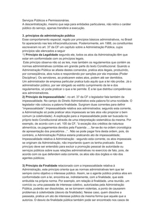 Serviços Públicos e Permissionárias.
A descentralização, mesmo que seja para entidades particulares, não retira o caráter
público do serviço, apenas transfere a execução.
3. princípios da administração pública
Esse comportamento especial, regido por princípios básicos administrativos, no Brasil
foi aparecendo nas leis infraconstitucionais. Posteriormente, em 1988, os constituintes
escreveram no art. 37 da CF um capítulo sobre a Administração Pública, cujos
princípios são elencados a seguir
1) Princípio da Legalidade segundo ele, todos os atos da Administração têm que
estar em conformidade com os princípios legais.
Este princípio observa não só as leis, mas também os regulamentos que contém as
normas administrativas contidas em grande parte do texto Constitucional. Quando a
Administração Pública se afasta destes comandos, pratica atos ilegais, produzindo,
por conseqüência, atos nulos e respondendo por sanções por ela impostas (Poder
Disciplinar). Os servidores, ao praticarem estes atos, podem até ser demitidos.
Um administrador de empresa particular pratica tudo aquilo que a lei não proíbe. Já o
administrador público, por ser obrigado ao estrito cumprimento da lei e dos
regulamentos, só pode praticar o que a lei permite. É a lei que distribui competências
aos administradores.
2) Princípio da Impessoalidade  no art. 37 da CF o legislador fala também da
impessoalidade. No campo do Direito Administrativo esta palavra foi uma novidade. O
legislador não colocou a palavra finalidade. Surgiram duas correntes para definir
“impessoalidade”: Impessoalidade relativa aos administrados: segundo esta corrente,
a Administração só pode praticar atos impessoais se tais atos vão propiciar o bem
comum (a coletividade). A explicação para a impessoalidade pode ser buscada no
próprio texto Constitucional através de uma interpretação sistemática da mesma. Por
exemplo, de acordo com o art. 100 da CF, “à exceção dos créditos de natureza
alimentícia, os pagamentos devidos pela Fazenda .....far-se-ão na ordem cronológica
de apresentação dos precatórios ..” . Não se pode pagar fora desta ordem, pois, do
contrário, a Administração Pública estaria praticando ato de impessoalidade;
Impessoalidade relativa à Administração : segundo esta corrente, os atos impessoais
se originam da Administração, não importando quem os tenha praticado. Esse
princípio deve ser entendido para excluir a promoção pessoal de autoridade ou
serviços públicos sobre suas relações administrativas no exercício de fato, pois, de
acordo com os que defendem esta corrente, os atos são dos órgãos e não dos
agentes públicos;
3) Princípio da Finalidade relacionado com a impessoalidade relativa à
Administração, este princípio orienta que as normas administrativas tem que ter
sempre como objetivo o interesse público. Assim, se o agente público pratica atos em
conformidade com a lei, encontra-se, indiretamente, com a finalidade, que está
embutida na própria norma. Por exemplo, em relação à finalidade, uma reunião, um
comício ou uma passeata de interesse coletivo, autorizadas pela Administração
Pública, poderão ser dissolvidas, se se tornarem violentas, a ponto de causarem
problemas à coletividade (desvio da finalidade). Nesse caso, quem dissolve a
passeata, pratica um ato de interesse público da mesma forma que aquele que a
autoriza. O desvio da finalidade pública também pode ser encontrado nos casos de
 