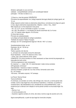 eficácia- aplicação no uso concreto
validade - compartibilidade vertical com constituição federal
pulicação – 45 dias na data (l.i.c.c.
1) Duas ou, mas leis penais VIRGÊNTES
Princípios da especialidade= lei ( artigo) especial derroga( afasta) lei (artigo) geral. art.
12, cp
Artigo rspecial contem todos os elementos (descritivos, normativos) do artigo em geral
e mas, alguns elementos especializantes. Objetivo : evitar o “bis_ nidem”
Não importa se o crime especial é mas grave
- Art. 121, § 3º, cp se o homicidio é cuposo 1 a 3 anos
- Art. 302, ctb praticar h. c na direção de veiculo automotor de 2 a 4 anos
- Art. 121 caputs matar alguem. 6 a 20 anos
2) Único fato (crime)
Princípio da subsibiariedade
Lei (artigo) principal afasta lei (artigo) subsidiario.
“Soldado de reserva” Nelson Hungria.
Ameaça- art.147 constragimento legal art 146 Art. 148 1 a 3 anos
Subsibiariedade divide- se em
Expressa: diz art. 132 do cp
239, 249, 307
Tácita: quando a lei não diz
3_ principio da consunção (consumir) absorção
Duas hipoteses: - crime- fim absorve crime- meio
- crime, mas, grave absorve crime- grave
CONCEITO: um crime constitui é o meio necessario ou fase normal de preparação ou
execução de outro crime
1)Crime progressivo( meio necessario)
Ex: lesionar------- matar 129, 121 dolo/intensão= matar (única conduta)
2)Progressão criminosa=
Intensão/dolo = lesionar e matar 2 condutas
3)Crime complexo: junção de 2 ou mas crimes, formando outro crime
Ex: 157 (roubo)
155 furtos, 129 lesão corporal, 147 ameaça.
Lei Penal / Norma Penal
Teoria de Binding
O criminoso, ao cometer um crime, não infringe a lei, mas sim, a norma penal nela
contida. Como o tipo legal traz uma estrutura imperativa, o indivíduo, ao praticar a
conduta típica, não desobedece a lei, amoldando-se a ela perfeitamente, o que
evidencia que a ofensa é em relação à norma penal contida no enunciado legal. Ou
seja:
– Norma ≠ Lei.
– A norma precede a lei.
– Quando o agente comete um crime, ele viola a norma e age de acordo com a lei.
Agora exemplificando, a partir do tipo legal do homicídio simples:
 