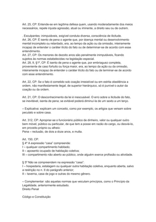 Art. 25, CP: Entende-se em legítima defesa quem, usando moderadamente dos meios
necessários, repele injusta agressão, atual ou iminente, a direito seu ou de outrem.
. Exculpantes: inimputáveis, exigível conduta diversa, consciência de ilicitude.
Art. 26, CP: É isento de pena o agente que, por doença mental ou desenvolvimento
mental incompleto ou retardado, era, ao tempo da ação ou da omissão, inteiramente
incapaz de entender o caráter ilícito do fato ou de determinar-se de acordo com esse
entendimento.
Art. 27, CP: Os menores de dezoito anos são penalmente inimputáveis, ficando
sujeitos às normas estabelecidas na legislação especial.
Art. 28, II, §1º, CP: É isento de pena o agente que, por embriaguez completa,
proveniente de caso fortuito ou força maior, era, ao tempo da ação ou da omissão,
inteiramente incapaz de entender o caráter ilícito do fato ou de terminar-se de acordo
com esse entendimento.
Art. 22, CP: Se o fato é cometido sob coação irresistível ou em estrita obediência a
ordem, não manifestamente ilegal, de superior hierárquico, só é punível o autor da
coação ou da ordem.
Art. 21, CP: O desconhecimento da lei é inescusável. O erro sobre a ilicitude do fato,
se inevitável, isenta de pena; se evitável poderá diminuí-la de um sexto a um terço.
– Explicativa: explicam um conceito, como por exemplo, os artigos que versam sobre
peculato e sobre casa.
Art. 312, CP: Apropriar-se o funcionário público de dinheiro, valor ou qualquer outro
bem móvel, público ou particular, de que tem a posse em razão do cargo, ou desviá-lo,
em proveito próprio ou alheio:
Pena – reclusão, de dois a doze anos, e multa.
Art. 150, CP:
§ 4º A expressão “casa” compreende:
I – qualquer compartimento habitado;
II – aposento ocupado de habitação coletiva;
III – compartimento não aberto ao público, onde alguém exerce profissão ou atividade.
§ 5º Não se compreendem na expressão “casa”:
I – hospedaria, estalagem ou qualquer outra habitação coletiva, enquanto aberta, salvo
a restrição no n. II do parágrafo anterior;
II – taverna, casa de jogo e outras do mesmo gênero.
– Complementar: são aquelas normas que veiculam princípios, como o Princípio da
Legalidade, anteriormente estudado.
Direito Penal
Código e Constituição
 