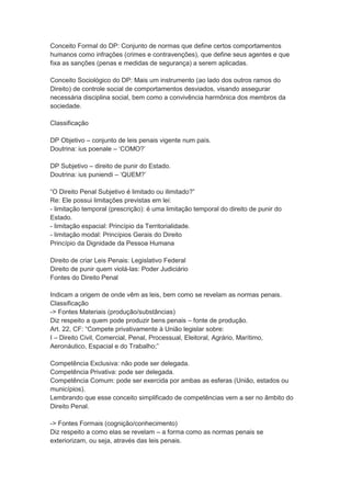 Conceito Formal do DP: Conjunto de normas que define certos comportamentos
humanos como infrações (crimes e contravenções), que define seus agentes e que
fixa as sanções (penas e medidas de segurança) a serem aplicadas.
Conceito Sociológico do DP: Mais um instrumento (ao lado dos outros ramos do
Direito) de controle social de comportamentos desviados, visando assegurar
necessária disciplina social, bem como a convivência harmônica dos membros da
sociedade.
Classificação
DP Objetivo – conjunto de leis penais vigente num país.
Doutrina: ius poenale – ‘COMO?’
DP Subjetivo – direito de punir do Estado.
Doutrina: ius puniendi – ‘QUEM?’
“O Direito Penal Subjetivo é limitado ou ilimitado?”
Re: Ele possui limitações previstas em lei:
- limitação temporal (prescrição): é uma limitação temporal do direito de punir do
Estado.
- limitação espacial: Princípio da Territorialidade.
- limitação modal: Princípios Gerais do Direito
Princípio da Dignidade da Pessoa Humana
Direito de criar Leis Penais: Legislativo Federal
Direito de punir quem violá-las: Poder Judiciário
Fontes do Direito Penal
Indicam a origem de onde vêm as leis, bem como se revelam as normas penais.
Classificação
-> Fontes Materiais (produção/substâncias)
Diz respeito a quem pode produzir bens penais – fonte de produção.
Art. 22, CF: “Compete privativamente à União legislar sobre:
I – Direito Civil, Comercial, Penal, Processual, Eleitoral, Agrário, Marítimo,
Aeronáutico, Espacial e do Trabalho;”
Competência Exclusiva: não pode ser delegada.
Competência Privativa: pode ser delegada.
Competência Comum: pode ser exercida por ambas as esferas (União, estados ou
municípios).
Lembrando que esse conceito simplificado de competências vem a ser no âmbito do
Direito Penal.
-> Fontes Formais (cognição/conhecimento)
Diz respeito a como elas se revelam – a forma como as normas penais se
exteriorizam, ou seja, através das leis penais.
 