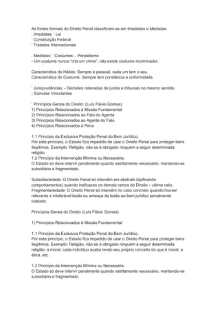 As fontes formais do Direito Penal classificam-se em Imediatas e Mediatas:
. Imediatas: ‘ Lei
‘ Constituição Federal
‘ Tratados Internacionais
. Mediatas: ‘ Costumes: - Paralelismo
- Um costume nunca “cria um crime”, não existe costume incriminador.
Característica do Hábito: Sempre é pessoal, cada um tem o seu.
Característica do Costume: Sempre tem constância e uniformidade.
‘ Jurisprudências: - Decisões reiteradas de juízes e tribunais no mesmo sentido.
- Súmulas Vinculantes
‘ Princípios Gerais do Direito: (Luís Flávio Gomes)
1) Princípios Relacionados à Missão Fundamental
2) Princípios Relacionados ao Fato do Agente
3) Princípios Relacionados ao Agente do Fato
4) Princípios Relacionados à Pena
1.1 Princípio da Exclusiva Proteção Penal do Bem Jurídico.
Por este princípio, o Estado fica impedido de usar o Direito Penal para proteger bens
ilegítimos. Exemplo: Religião, não se é obrigado ninguém a seguir determinada
religião.
1.2 Princípio da Intervenção Mínima ou Necessária.
O Estado só deve intervir penalmente quando estritamente necessário, mantendo-se
subsidiário e fragmentado.
Subsidiariedade: O Direito Penal só intervêm em abstrato (tipificando
comportamentos) quando ineficazes os demais ramos do Direito – ultima ratio.
Fragmentariedade: O Direito Penal só intervêm no caso concreto quando houver
relevante e intolerável lesão ou ameaça de lesão ao bem jurídico penalmente
tutelado.
Princípios Gerais do Direito (Luís Flávio Gomes)
1) Princípios Relacionados à Missão Fundamental
1.1 Princípio da Exclusiva Proteção Penal do Bem Jurídico.
Por este princípio, o Estado fica impedido de usar o Direito Penal para proteger bens
ilegítimos. Exemplo: Religião, não se é obrigado ninguém a seguir determinada
religião; a moral, cada indivíduo acaba tendo seu próprio conceito do que é moral; a
ética, etc.
1.2 Princípio da Intervenção Mínima ou Necessária.
O Estado só deve intervir penalmente quando estritamente necessário, mantendo-se
subsidiário e fragmentado.
 