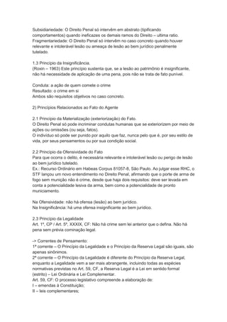 Subsidiariedade: O Direito Penal só intervêm em abstrato (tipificando
comportamentos) quando ineficazes os demais ramos do Direito – ultima ratio.
Fragmentariedade: O Direito Penal só intervêm no caso concreto quando houver
relevante e intolerável lesão ou ameaça de lesão ao bem jurídico penalmente
tutelado.
1.3 Princípio da Insignificância.
(Roxin – 1963) Este princípio sustenta que, se a lesão ao patrimônio é insignificante,
não há necessidade de aplicação de uma pena, pois não se trata de fato punível.
Conduta: a ação de quem comete o crime
Resultado: o crime em si
Ambos são requisitos objetivos no caso concreto.
2) Princípios Relacionados ao Fato do Agente
2.1 Princípio da Materialização (exteriorização) do Fato.
O Direito Penal só pode incriminar condutas humanas que se exteriorizem por meio de
ações ou omissões (ou seja, fatos).
O indivíduo só pode ser punido por aquilo que faz, nunca pelo que é, por seu estilo de
vida, por seus pensamentos ou por sua condição social.
2.2 Princípio da Ofensividade do Fato
Para que ocorra o delito, é necessária relevante e intolerável lesão ou perigo de lesão
ao bem jurídico tutelado.
Ex.: Recurso Ordinário em Habeas Corpus 81057-8, São Paulo. Ao julgar esse RHC, o
STF lançou um novo entendimento no Direito Penal, afirmando que o porte de arma de
fogo sem munição não é crime, desde que haja dois requisitos: deve ser levada em
conta a potencialidade lesiva da arma, bem como a potencialidade de pronto
municiamento.
Na Ofensividade: não há ofensa (lesão) ao bem jurídico.
Na Insignificância: há uma ofensa insignificante ao bem jurídico.
2.3 Princípio da Legalidade
Art. 1º, CP / Art. 5º, XXXIX, CF: Não há crime sem lei anterior que o defina. Não há
pena sem prévia cominação legal.
-> Correntes de Pensamento:
1ª corrente – O Princípio da Legalidade e o Princípio da Reserva Legal são iguais, são
apenas sinônimos.
2ª corrente – O Princípio da Legalidade é diferente do Princípio da Reserva Legal,
enquanto a Legalidade vem a ser mais abrangente, incluindo todas as espécies
normativas previstas no Art. 59, CF, a Reserva Legal é a Lei em sentido formal
(estrito) – Lei Ordinária e Lei Complementar.
Art. 59, CF: O processo legislativo compreende a elaboração de:
I – emendas à Constituição;
II – leis complementares;
 