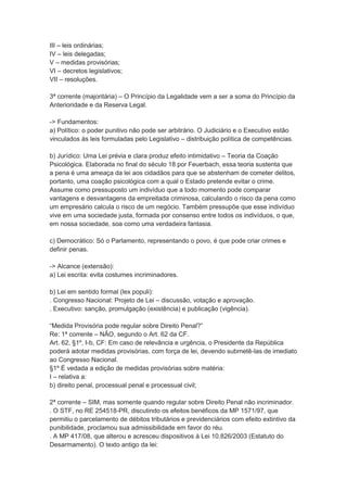 III – leis ordinárias;
IV – leis delegadas;
V – medidas provisórias;
VI – decretos legislativos;
VII – resoluções.
3ª corrente (majoritária) – O Princípio da Legalidade vem a ser a soma do Princípio da
Anterioridade e da Reserva Legal.
-> Fundamentos:
a) Político: o poder punitivo não pode ser arbitrário. O Judiciário e o Executivo estão
vinculados às leis formuladas pelo Legislativo – distribuição política de competências.
b) Jurídico: Uma Lei prévia e clara produz efeito intimidativo – Teoria da Coação
Psicológica. Elaborada no final do século 18 por Feuerbach, essa teoria sustenta que
a pena é uma ameaça da lei aos cidadãos para que se abstenham de cometer delitos,
portanto, uma coação psicológica com a qual o Estado pretende evitar o crime.
Assume como pressuposto um indivíduo que a todo momento pode comparar
vantagens e desvantagens da empreitada criminosa, calculando o risco da pena como
um empresário calcula o risco de um negócio. Também pressupõe que esse indivíduo
vive em uma sociedade justa, formada por consenso entre todos os indivíduos, o que,
em nossa sociedade, soa como uma verdadeira fantasia.
c) Democrático: Só o Parlamento, representando o povo, é que pode criar crimes e
definir penas.
-> Alcance (extensão):
a) Lei escrita: evita costumes incriminadores.
b) Lei em sentido formal (lex populi):
. Congresso Nacional: Projeto de Lei – discussão, votação e aprovação.
. Executivo: sanção, promulgação (existência) e publicação (vigência).
“Medida Provisória pode regular sobre Direito Penal?”
Re: 1ª corrente – NÃO, segundo o Art. 62 da CF.
Art. 62, §1º, I-b, CF: Em caso de relevância e urgência, o Presidente da República
poderá adotar medidas provisórias, com força de lei, devendo submetê-las de imediato
ao Congresso Nacional.
§1º É vedada a edição de medidas provisórias sobre matéria:
I – relativa a:
b) direito penal, processual penal e processual civil;
2ª corrente – SIM, mas somente quando regular sobre Direito Penal não incriminador.
. O STF, no RE 254518-PR, discutindo os efeitos benéficos da MP 1571/97, que
permitiu o parcelamento de débitos tributários e previdenciários com efeito extintivo da
punibilidade, proclamou sua admissibilidade em favor do réu.
. A MP 417/08, que alterou e acresceu dispositivos à Lei 10.826/2003 (Estatuto do
Desarmamento). O texto antigo da lei:
 