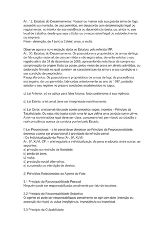 Art. 12, Estatuto do Desarmamento: Possuir ou manter sob sua guarda arma de fogo,
acessório ou munição, de uso permitido, em desacordo com determinação legal ou
regulamentar, no interior de sua residência ou dependência desta, ou, ainda no seu
local de trabalho, desde que seja o titular ou o responsável legal do estabelecimento
ou empresa:
Pena - detenção, de 1 (um) a 3 (três) anos, e multa.
Observe agora a nova redação dada ao Estatuto pela referida MP:
Art. 30, Estatuto do Desarmamento: Os possuidores e proprietários de armas de fogo
de fabricação nacional, de uso permitido e não registradas, deverão solicitar o seu
registro até o dia 31 de dezembro de 2008, apresentando nota fiscal de compra ou
comprovação da origem ilícita da posse, pelos meios de prova em direito admitidos, ou
declaração firmada na qual constem as características da arma e a sua condição e a
sua condição de proprietário.
Parágrafo único. Os possuidores e proprietários de armas de fogo de procedência
estrangeira, de uso permitido, fabricadas anteriormente ao ano de 1997, poderão
solicitar o seu registro no prazo e condições estabelecidos no caput.
c) Lei Anterior: só se aplica para fatos futuros, fatos posteriores à sua vigência.
d) Lei Estrita: a lei penal deve ser interpretada restritivamente.
e) Lei Certa: a lei penal não pode conter preceitos vagos, incertos – Princípio da
Taxatividade. Ou seja, não basta existir uma lei que defina uma conduta como crime.
A norma incriminadora legal deve ser clara, compreensível, permitindo ao cidadão a
real consciência acerca da conduta punível pelo Estado.
f) Lei Proporcional: - a lei penal deve obedecer ao Princípio da Proporcionalidade,
devendo a pena ser proporcional à gravidade da infração penal.
- Da Individualização da Pena (Art. 5º, XLVI)
Art. 5º, XLVI, CF: – a lei regulará a individualização da pena e adotará, entre outras, as
seguintes:
a) privação ou restrição da liberdade;
b) perda de bens;
c) multa;
d) prestação social alternativa;
e) suspensão ou interdição de direitos.
3) Princípios Relacionados ao Agente do Fato
3.1 Princípio da Responsabilidade Pessoal
Ninguém pode ser responsabilizado penalmente por fato de terceiros.
3.2 Princípio da Responsabilidade Subjetiva
O agente só pode ser responsabilizado penalmente se agir com dolo (intenção ou
assunção do risco) ou culpa (negligência, imprudência ou imperícia).
3.3 Princípio da Culpabilidade
 