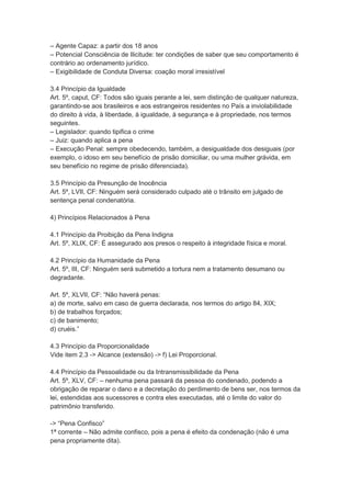 – Agente Capaz: a partir dos 18 anos
– Potencial Consciência de Ilicitude: ter condições de saber que seu comportamento é
contrário ao ordenamento jurídico.
– Exigibilidade de Conduta Diversa: coação moral irresistível
3.4 Princípio da Igualdade
Art. 5º, caput, CF: Todos são iguais perante a lei, sem distinção de qualquer natureza,
garantindo-se aos brasileiros e aos estrangeiros residentes no País a inviolabilidade
do direito à vida, à liberdade, à igualdade, à segurança e à propriedade, nos termos
seguintes.
– Legislador: quando tipifica o crime
– Juiz: quando aplica a pena
– Execução Penal: sempre obedecendo, também, a desigualdade dos desiguais (por
exemplo, o idoso em seu benefício de prisão domiciliar, ou uma mulher grávida, em
seu benefício no regime de prisão diferenciada).
3.5 Princípio da Presunção de Inocência
Art. 5º, LVII, CF: Ninguém será considerado culpado até o trânsito em julgado de
sentença penal condenatória.
4) Princípios Relacionados à Pena
4.1 Princípio da Proibição da Pena Indigna
Art. 5º, XLIX, CF: É assegurado aos presos o respeito à integridade física e moral.
4.2 Princípio da Humanidade da Pena
Art. 5º, III, CF: Ninguém será submetido a tortura nem a tratamento desumano ou
degradante.
Art. 5º, XLVII, CF: “Não haverá penas:
a) de morte, salvo em caso de guerra declarada, nos termos do artigo 84, XIX;
b) de trabalhos forçados;
c) de banimento;
d) cruéis.”
4.3 Princípio da Proporcionalidade
Vide item 2.3 -> Alcance (extensão) -> f) Lei Proporcional.
4.4 Princípio da Pessoalidade ou da Intransmissibilidade da Pena
Art. 5º, XLV, CF: – nenhuma pena passará da pessoa do condenado, podendo a
obrigação de reparar o dano e a decretação do perdimento de bens ser, nos termos da
lei, estendidas aos sucessores e contra eles executadas, até o limite do valor do
patrimônio transferido.
-> “Pena Confisco”
1ª corrente – Não admite confisco, pois a pena é efeito da condenação (não é uma
pena propriamente dita).
 