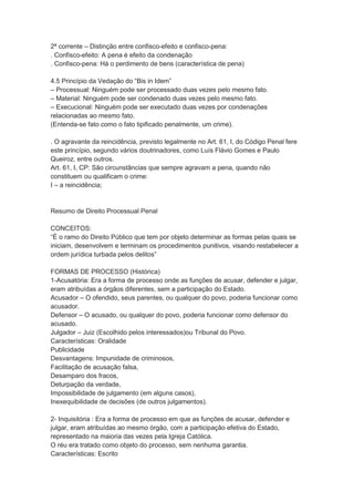 2ª corrente – Distinção entre confisco-efeito e confisco-pena:
. Confisco-efeito: A pena é efeito da condenação
. Confisco-pena: Há o perdimento de bens (característica de pena)
4.5 Princípio da Vedação do “Bis in Idem”
– Processual: Ninguém pode ser processado duas vezes pelo mesmo fato.
– Material: Ninguém pode ser condenado duas vezes pelo mesmo fato.
– Execucional: Ninguém pode ser executado duas vezes por condenações
relacionadas ao mesmo fato.
(Entenda-se fato como o fato tipificado penalmente, um crime).
. O agravante da reincidência, previsto legalmente no Art. 61, I, do Código Penal fere
este princípio, segundo vários doutrinadores, como Luís Flávio Gomes e Paulo
Queiroz, entre outros.
Art. 61, I, CP: São circunstâncias que sempre agravam a pena, quando não
constituem ou qualificam o crime:
I – a reincidência;
Resumo de Direito Processual Penal
CONCEITOS:
“É o ramo do Direito Público que tem por objeto determinar as formas pelas quais se
iniciam, desenvolvem e terminam os procedimentos punitivos, visando restabelecer a
ordem jurídica turbada pelos delitos”
FORMAS DE PROCESSO (Histórica)
1-Acusatória: Era a forma de processo onde as funções de acusar, defender e julgar,
eram atribuídas a órgãos diferentes, sem a participação do Estado.
Acusador – O ofendido, seus parentes, ou qualquer do povo, poderia funcionar como
acusador.
Defensor – O acusado, ou qualquer do povo, poderia funcionar como defensor do
acusado.
Julgador – Juiz (Escolhido pelos interessados)ou Tribunal do Povo.
Características: Oralidade
Publicidade
Desvantagens: Impunidade de criminosos,
Facilitação de acusação falsa,
Desamparo dos fracos,
Deturpação da verdade,
Impossibilidade de julgamento (em alguns casos),
Inexequibilidade de decisões (de outros julgamentos).
2- Inquisitória : Era a forma de processo em que as funções de acusar, defender e
julgar, eram atribuídas ao mesmo órgão, com a participação efetiva do Estado,
representado na maioria das vezes pela Igreja Católica.
O réu era tratado como objeto do processo, sem nenhuma garantia.
Características: Escrito
 