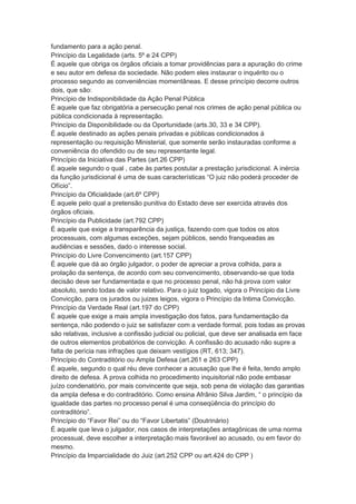 fundamento para a ação penal.
Princípio da Legalidade (arts. 5º e 24 CPP)
É aquele que obriga os órgãos oficiais a tomar providências para a apuração do crime
e seu autor em defesa da sociedade. Não podem eles instaurar o inquérito ou o
processo segundo as conveniências momentâneas. E desse princípio decorre outros
dois, que são:
Princípio de Indisponibilidade da Ação Penal Pública
É aquele que faz obrigatória a persecução penal nos crimes de ação penal pública ou
pública condicionada à representação.
Princípio da Disponibilidade ou da Oportunidade (arts.30, 33 e 34 CPP).
É aquele destinado as ações penais privadas e públicas condicionados à
representação ou requisição Ministerial, que somente serão instauradas conforme a
conveniência do ofendido ou de seu representante legal.
Princípio da Iniciativa das Partes (art.26 CPP)
É aquele segundo o qual , cabe às partes postular a prestação jurisdicional. A inércia
da função jurisdicional é uma de suas características “O juiz não poderá proceder de
Ofício”.
Princípio da Oficialidade (art.6º CPP)
É aquele pelo qual a pretensão punitiva do Estado deve ser exercida através dos
órgãos oficiais.
Princípio da Publicidade (art.792 CPP)
É aquele que exige a transparência da justiça, fazendo com que todos os atos
processuais, com algumas exceções, sejam públicos, sendo franqueadas as
audiências e sessões, dado o interesse social.
Princípio do Livre Convencimento (art.157 CPP)
É aquele que dá ao órgão julgador, o poder de apreciar a prova colhida, para a
prolação da sentença, de acordo com seu convencimento, observando-se que toda
decisão deve ser fundamentada e que no processo penal, não há prova com valor
absoluto, sendo todas de valor relativo. Para o juiz togado, vigora o Princípio da Livre
Convicção, para os jurados ou juizes leigos, vigora o Princípio da Intima Convicção.
Princípio da Verdade Real (art.197 do CPP)
É aquele que exige a mais ampla investigação dos fatos, para fundamentação da
sentença, não podendo o juiz se satisfazer com a verdade formal, pois todas as provas
são relativas, inclusive a confissão judicial ou policial, que deve ser analisada em face
de outros elementos probatórios de convicção. A confissão do acusado não supre a
falta de perícia nas infrações que deixam vestígios (RT, 613; 347).
Princípio do Contraditório ou Ampla Defesa (art.261 e 263 CPP)
É aquele, segundo o qual réu deve conhecer a acusação que lhe é feita, tendo amplo
direito de defesa. A prova colhida no procedimento inquisitorial não pode embasar
juízo condenatório, por mais convincente que seja, sob pena de violação das garantias
da ampla defesa e do contraditório. Como ensina Afrânio Silva Jardim, “ o princípio da
igualdade das partes no processo penal é uma conseqüência do princípio do
contraditório”.
Princípio do “Favor Rei” ou do “Favor Libertatis” (Doutrinário)
É aquele que leva o julgador, nos casos de interpretações antagônicas de uma norma
processual, deve escolher a interpretação mais favorável ao acusado, ou em favor do
mesmo.
Princípio da Imparcialidade do Juiz (art.252 CPP ou art.424 do CPP )
 
