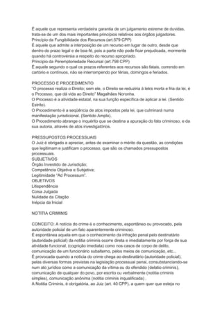 É aquele que representa verdadeira garantia de um julgamento estreme de duvidas,
trata-se de um dos mais importantes princípios relativos aos órgãos julgadores.
Princípio da Fungibilidade dos Recursos (art.579 CPP)
É aquele que admite a interposição de um recurso em lugar de outro, desde que
dentro do prazo legal e de boa-fé, pois a parte não pode ficar prejudicada, mormente
quando há controvérsia a respeito do recurso apropriado.
Princípio da Peremptoriedade Recursal (art.798 CPP)
É aquele segundo o qual os prazos referentes aos recursos são fatais, correndo em
cartório e contínuos, não se interrompendo por férias, domingos e feriados.
PROCESSO E PROCEDIMENTO
“O processo realiza o Direito; sem ele, o Direito se reduziria à letra morta e fria da lei, é
o Processo, que dá vida ao Direito” Magalhães Noronha.
O Processo é a atividade estatal, na sua função específica de aplicar a lei. (Sentido
Estrito).
O Procedimento é a seqüência de atos impostos pela lei, que culminará numa
manifestação jurisdicional. (Sentido Amplo).
O Procedimento abrange o inquérito que se destina a apuração do fato criminoso, e da
sua autoria, através de atos investigatórios.
PRESSUPOSTOS PROCESSUAIS
O Juiz é obrigado a apreciar, antes de examinar o mérito da questão, as condições
que legitimam e justificam o processo, que são os chamados pressupostos
processuais.
SUBJETIVOS
Órgão Investido de Jurisdição;
Competência Objetiva e Subjetiva;
Legitimidade “Ad Processum”.
OBJETIVOS
Litispendência
Coisa Julgada
Nulidade da Citação
Inépcia da Inicial
NOTITIA CRIMINIS
CONCEITO: A notícia do crime é o conhecimento, espontâneo ou provocado, pela
autoridade policial de um fato aparentemente criminoso.
É espontânea aquela em que o conhecimento da infração penal pelo destinatário
(autoridade policial) da notitia criminis ocorre direta e imediatamente por força de sua
atividade funcional, (cognição imediata) como nos casos de corpo de delito,
comunicação de um funcionário subalterno, pelos meios de comunicação, etc...
É provocada quando a notícia do crime chega ao destinatário (autoridade policial),
pelas diversas formas previstas na legislação processual penal, consubstanciando-se
num ato jurídico como a comunicação da vítima ou do ofendido (delatio criminis),
comunicação de qualquer do povo, por escrito ou verbalmente (notitia criminis
simples), comunicação anônima (notitia criminis inqualificada) .
A Notitia Criminis, é obrigatória, ao Juiz (art. 40 CPP), a quem quer que esteja no
 