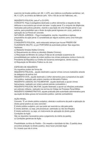 exercício da função pública (art. 66, I, LCP), aos médicos e profissões sanitárias ( art.
66, II, LCP), ao síndico da falência (arts. 104 e 105 da Lei de Falências), etc...
INQUÉRITO POLICIAL (arts.4º a 23 CPP)
CONCEITO: Peça investigatória destinada a colher elementos a respeito do fato
delituoso e sua autoria que sirvam de base `a ação penal. É o conjunto de diligências
realizadas pela polícia judiciária, visando a apuração de uma infração penal e sua
autoria, para possibilitar que o titular da ação penal ingresse em Juízo, pedindo a
aplicação da Lei Penal em concreto.
NATUREZA JURÍDICA: - Peça investigatória, escrita, inquisitória e sigilosa,
preparatória da ação penal. É considerada por alguns autores como uma Instrução
Provisória.
O INQUÉRITO POLICIAL, será instaurado sempre que houver PRISÃO EM
FLAGRANTE DELITO, ou por PORTARIA da autoridade policial. Nas seguintes
hipóteses:
a) Mediante Simples Notitia Criminis;
b) Requerimento da vítima ou ofendido (Delatio Criminis);
c) Requisição do Ministro da Justiça (Trata-se de condição suspensiva de
procedibilidade por razões de ordem política nos crimes praticados contra a honra do
Presidente da República ou Chefes de Governos estrangeiros, dentre outros);
d) Requisição do Ministério Público ou do Juiz.
ESPÉCIES DE INQUÉRITO
Os inquéritos podem ter forma de:
INQUÉRITO POLICIAL , aquele destinado a apurar crimes comuns realizados através
da delegacia de polícia civil.
INQUÉRITO CIVIL, aquele destinado a colher elementos para a propositura da ação
civil pública, realizado pelo próprio membro do Ministério Público.
INQUÉRITO JUDICIAL OU FALIMENTAR , aquele destinado a apurar crimes
falimentares, realizado por ordem judicial.(admite contraditório )
INQUÉRITO POLICIAL MILITAR, aquele destinado a apurar as infrações praticadas
por policiais militares, realizado nos termos do Código de Processo Penal Militar.
INQUÉRITO ADMINISTRATIVO, aquele praticado pela autoridade administrativa para
apuração de faltas graves do funcionário público. (admite contraditório)
AÇÃO PENAL
Conceito: “É um direito público subjetivo, abstrato e autônomo de pedir a aplicação do
direito penal positivo ao caso concreto”.
É direito público subjetivo, por que pode ser exercido ou não pela parte;
É direito abstrato, ou seja, pré-processual, (admissão ou não da infração).
É direito autônomo, ou seja, um instrumento de aplicação do direito penal.
Condições da Ação:
São os requisitos necessários para o julgamento do mérito do pedido.
a) Condições genéricas da Ação
Possibilidade Jurídica do Pedido – Diz respeito a tipicidade do fato. O pedido deve
encontrar proteção no direito positivo, deve haver previsão legal.
Ex: Incesto que não é crime.
 