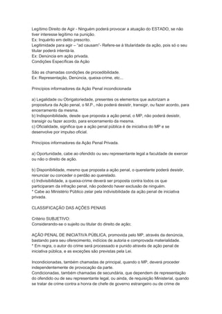 Legítimo Direito de Agir - Ninguém poderá provocar a atuação do ESTADO, se não
tiver interesse legítimo na punição.
Ex: Inquérito em delito prescrito.
Legitimidade para agir – “ad causam”- Refere-se à titularidade da ação, pois só o seu
titular poderá intentá-la.
Ex: Denúncia em ação privada.
Condições Específicas da Ação
São as chamadas condições de procedibilidade.
Ex: Representação, Denúncia, queixa-crime, etc...
Princípios informadores da Ação Penal incondicionada
a) Legalidade ou Obrigatoriedade, presentes os elementos que autorizam a
propositura da Ação penal, o M.P., não poderá desistir, transigir, ou fazer acordo, para
encerramento da mesma.
b) Indisponibilidade, desde que proposta a ação penal, o MP, não poderá desistir,
transigir ou fazer acordo, para encerramento da mesma.
c) Oficialidade, significa que a ação penal pública é de iniciativa do MP e se
desenvolve por impulso oficial.
Princípios informadores da Ação Penal Privada.
a) Oportunidade, cabe ao ofendido ou seu representante legal a faculdade de exercer
ou não o direito de ação.
b) Disponibilidade, mesmo que proposta a ação penal, o querelante poderá desistir,
renunciar ou conceder o perdão ao querelado.
c) Indivisibilidade, a queixa-crime deverá ser proposta contra todos os que
participaram da infração penal, não podendo haver exclusão de ninguém.
* Cabe ao Ministério Público zelar pela indivisibilidade da ação penal de iniciativa
privada.
CLASSIFICAÇÃO DAS AÇÕES PENAIS
Critério SUBJETIVO:
Considerando-se o sujeito ou titular do direito de ação;
AÇÃO PENAL DE INICIATIVA PÚBLICA, promovida pelo MP, através da denúncia,
bastando para seu oferecimento, indícios de autoria e comprovada materialidade.
* Em regra, o autor do crime será processado e punido através de ação penal de
iniciativa pública, e as exceções são previstas pela Lei.
Incondicionadas, também chamadas de principal, quando o MP, deverá proceder
independentemente de provocação da parte.
Condicionadas, também chamadas de secundária, que dependem de representação
do ofendido ou de seu representante legal, ou ainda, de requisição Ministerial, quando
se tratar de crime contra a honra de chefe de governo estrangeiro ou de crime de
 