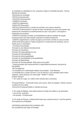 A Jurisdição é a atividade do Juiz, enquanto a Ação é a atividade da parte. “Canuto
Mendes de Almeida”.
-Elementos da Jurisdição:
-NOTIO (Conhecimento)
-VOCATIO (Chamamento)
-COERCIO (Coerção)
-JUDITIO (Julgamento)
-EXECUTIO (Execução)
-NOTIO (Conhecimento) é o poder de conhecer uma causa e decidi-la.
-VOCATIO (Chamamento) é o poder de fazer comparecer em juízo todo aquele cuja
presença for necessária ao esclarecimento do caso “sub judice”, e de regular o
andamento do processo.
-COERTIO (Coerção) consiste na possibilidade de aplicar medidas de coação
processual para que haja respeito e garantia a função jurisdicional.
-JUDITIO (Julgamento) é o poder de julgar e pronunciar o direito ao caso concreto.
-EXECUTIO (Execução) é o poder de garantir o cumprimento da sentença, que no
direito penal, é automática.
- Princípios da jurisdição:
Princípio do Juiz Natural (Constitucional)
Princípio da Investidura
Princípio da Imparcialidade do Juiz
Princípio da Indivisibilidade
Princípio da Improrrogabilidade
Princípio da Inevitabilidade (Irrecusabilidade)
Princípio da Relatividade
Princípio da Processualidade “Nulla poena sine juditio”
* Esses princípios são imprescindíveis à regularidade processual, sob pena de
NULIDADE.
-Da Competência:
“A competência é a delimitação didática da jurisdição”. João Monteiro.
“A competência é o poder que tem o Juiz de exercer a sua jurisdição sobre certos
negócios, certas pessoas, em certo lugar”. Walter P. Acosta
Divisão Clássica:
1- Em razão do Lugar, é o critério mais indicado para o processo.
Principais Motivos: - Prevenção Geral, pois a pena, além de castigar o infrator, previne
a prática de novo delito;
-Economia Processual facilitar a colheita de provas.
2- Em razão da Matéria, será determinada em função da matéria a ser apreciada:
- Leis de Org. Judiciária
- Júri popular - Constitucional
3- Em razão da Pessoa, é ditada pela função que a pessoa exerce, o que lhe garante
foro especial ou privilegiado.
CRITÉRIOS ADOTADOS PELO NOSSO CPP
Da competência pelo lugar da Infração
 
