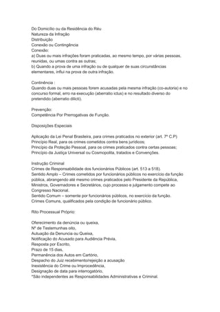 Do Domicílio ou da Residência do Réu
Natureza da Infração
Distribuição
Conexão ou Contingência
Conexão:
a) Duas ou mais infrações foram praticadas, ao mesmo tempo, por várias pessoas,
reunidas, ou umas contra as outras;
b) Quando a prova de uma infração ou de qualquer de suas circunstâncias
elementares, influi na prova de outra infração.
Continência :
Quando duas ou mais pessoas forem acusadas pela mesma infração (co-autoria) e no
concurso formal, erro na execução (aberratio ictus) e no resultado diverso do
pretendido (aberratio dilicti).
Prevenção:
Competência Por Prerrogativas de Função.
Disposições Especiais
Aplicação da Lei Penal Brasileira, para crimes praticados no exterior (art. 7º C.P)
Princípio Real, para os crimes cometidos contra bens jurídicos;
Princípio da Proteção Pessoal, para os crimes praticados contra certas pessoas;
Princípio da Justiça Universal ou Cosmopolita, tratados e Convenções.
Instrução Criminal
Crimes de Responsabilidade dos funcionários Públicos (art. 513 a 518).
Sentido Amplo – Crimes cometidos por funcionários públicos no exercício da função
pública, abrangendo até mesmo crimes praticados pelo Presidente da República,
Ministros, Governadores e Secretários, cujo processo e julgamento compete ao
Congresso Nacional.
Sentido Comum – somente por funcionários públicos, no exercício da função.
Crimes Comuns, qualificados pela condição de funcionário público.
Rito Processual Próprio:
Oferecimento da denúncia ou queixa,
Nº de Testemunhas oito,
Autuação da Denuncia ou Queixa,
Notificação do Acusado para Audiência Prévia,
Resposta por Escrito,
Prazo de 15 dias,
Permanência dos Autos em Cartório,
Despacho do Juiz recebimento/rejeição a acusação
Inexistência do Crime ou Improcedência,
Designação de data para interrogatório,
*São independentes as Responsabilidades Administrativas e Criminal.
 