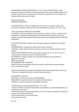 DAS MEDIDAS ASSECURATÓRIAS (art. 125 a 144) ou CAUTELARES, visam
assegurar direitos do ofendido ou dos lesados pelo crime. Essas medidas destina-se a
prevenir possível dano ou prejuízo que, certamente, poderão advir com a demora da
solução definitiva da causa ou litígio.
Natureza Preventiva
PRINCIPAIS MEDIDAS
O SEQÜESTRO (art.125), é a retenção de bens móveis ou imóveis havidos com
proventos da infração, ainda que tenha sido transferidos à terceiros. (art.125 a 132).
* Bens apreendidos (PRODUTO DO CRIME)
O seqüestro, pode ser decretado na fase policial ou judicial, de ofício, a requerimento
das partes ou mediante representação da autoridade policial, sempre que houver
indícios veemente da proveniência ilícita dos recursos de aquisição dos bens, MÓVEIS
E IMÓVEIS.
DA HIPOTECA LEGAL, é direito real criado para assegurar a eficácia de um direito
pessoal.
CONVENCIONAL, resultante de acordo entre credor e devedor.
JUDICIAL, quando determinada por sentença do Juiz, que manda inscrever no R.G.
Imóveis.
LEGAL PROPRIAMENTE DITA, proveniente da própria lei, Ex: art. 827, VI do C.C.
* Não pode ser decretada na fase do inquérito policial.
DO ARRESTO, medida cautelar que recai sobre qualquer bem que garanta o
pagamento da dívida.
Difere do seqüestro
DO INCIDENTE DE FALSIDADE
Somente pode ser levantados contra documentos e atos judiciais quando possam
influir na decisão da causa.
Trata-se de incidente para apurar a falsidade de documento apresentado como prova.
* Não tem a finalidade de provar o crime de falso documento.
A FALSIDADE, pode ser:
MATERIAL, quando recai sobre a coisa MATERIAL;
IDEOLÓGICA, quando recai sobre o conteúdo de documentos;
PESSOAL, quando se relaciona a identidade da pessoa
Da Restituição de Coisas Apreendidas (art. 118 a 124)
* Antes do trânsito em julgado não poderão ser restituídas, as coisas apreendidas que
interessam ao processo.
* Efeito Secundário da Condenação/Perda em favor da União, ressalvados o Direito do
Lesado ou do terceiro de Boa-Fé:
a) Dos instrumentos do crime (fato ilícito)
b) Do produto do crime
Art. 120
 