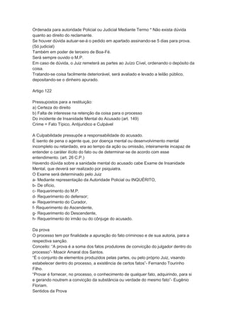 Ordenada para autoridade Policial ou Judicial Mediante Termo * Não exista dúvida
quanto ao direito do reclamante.
Se houver dúvida autuar-se-á o pedido em apartado assinando-se 5 dias para prova.
(Só judicial)
Também em poder de terceiro de Boa-Fé.
Será sempre ouvido o M.P.
Em caso de dúvida, o Juiz remeterá as partes ao Juízo Cível, ordenando o depósito da
coisa.
Tratando-se coisa facilmente deteriorável, será avaliado e levado a leilão público,
depositando-se o dinheiro apurado.
Artigo 122
Pressupostos para a restituição:
a) Certeza do direito
b) Falta de interesse na retenção da coisa para o processo
Do incidente de Insanidade Mental do Acusado (art. 149)
Crime = Fato Típico, Antijuridico e Culpável
A Culpabilidade pressupõe a responsabilidade do acusado.
É isento de pena o agente que, por doença mental ou desenvolvimento mental
incompleto ou retardado, era ao tempo da ação ou omissão, inteiramente incapaz de
entender o caráter ilícito do fato ou de determinar-se de acordo com esse
entendimento. (art. 26 C.P.)
Havendo dúvida sobre a sanidade mental do acusado cabe Exame de Insanidade
Mental, que deverá ser realizado por psiquiatra.
O Exame será determinado pelo Juiz
a- Mediante representação da Autoridade Policial ou INQUÉRITO,
b- De ofício,
c- Requerimento do M.P.
d- Requerimento do defensor;
e- Requerimento do Curador,
f- Requerimento do Ascendente,
g- Requerimento do Descendente,
h- Requerimento do irmão ou do cônjuge do acusado.
Da prova
O processo tem por finalidade a apuração do fato criminoso e de sua autoria, para a
respectiva sanção.
Conceito: “A prova é a soma dos fatos produtores de convicção do julgador dentro do
processo”- Moacir Amaral dos Santos.
“É o conjunto de elementos produzidos pelas partes, ou pelo próprio Juiz, visando
estabelecer dentro do processo, a existência de certos fatos”- Fernando Tourinho
Filho.
“Provar é fornecer, no processo, o conhecimento de qualquer fato, adquirindo, para si
e gerando noutrem a convicção da substância ou verdade do mesmo fato”- Eugênio
Floriam.
Sentidos da Prova
 