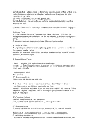 Sentido objetivo – São os meios de demonstrar a existência de um fato jurídico ou os
meios destinados a fornecer ao julgador o conhecimento da verdade dos fatos
deduzidos no processo.
Ex: Prova Testemunhal, documental, pericial, etc...
Sentido Subjetivo - É a convicção que se forma no espírito do julgador, quanto a
verdade dos fatos.
O Juiz ou o Tribunal não pode julgar com base em meras conjecturas ou alegações.
Objeto da Prova
A Prova Judiciária tem como objeto a comprovação dos Fatos Controvertidos
Toda pretensão tem por fundamento um fato e é este fato, que constitui o objeto da
prova.
O fato alcança coisas, lugares, pessoas e até mesmo documentos
A Função da Prova.
A função da prova é formar a convicção do julgador sobre a veracidade ou não dos
fatos alegados pelas partes.
Primeiro cria a certeza, que, tornada inabalável pela exclusão de todos os motivos
contrários, faz-se convicção.
O Destinatário da Prova.
Direto - O Julgador, pois objetiva formar-lhe a convicção
Indireto – As partes, reciprocamente, que devem ser convencidas, a fim de acolher
como justa a decisão.
Classificação da Prova.
Três Critérios
1º - Quanto ao objeto:
Direta – tem por objetivo o próprio fato.
A Escritura pública é prova do contrato, a confissão de dívida prova direta do
reconhecimento de um débito, a testemunha “de visu”.
Indireta, é aquela que resulta de algum fato, relacionado com o fato principal, que da
existência daquele, chega-se à certeza do fato principal. A testemunha que “ouviu
dizer”. A presunção.
2º - Quanto ao Sujeito:
Pessoal, o depoimento de uma testemunha.
Real, quando resulta de uma confirmação, vistoria, perícia, etc...
3º - Quanto a forma:
É o modo como vai ser produzida a prova, testemunhal, documental, material.
Testemunhal, é a atestação dos fatos por uma ou mais pessoas capazes.
É a afirmação pessoal oral.
Documental, é todo e qualquer escrito demonstrativo da existência de um fato, toda
 