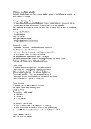 afirmação escrita ou gravada.
Material, é todo fenômeno físico comprovado do ato principal. O exame pericial, os
instrumentos do crime.
Princípios Gerais da Prova.
Princípio da Auto-Responsabilidade das Partes, relacionado com o ônus da prova,
cabendo a cada parte promover os atos que intenderem necessários;
Princípio da Comunhão da Prova, pelo qual toda prova produzida, tem um interesse
comum.
Princípio da Oralidade.
- Imediatidade e
- Concentração
Princípio da Publicidade
Princípio do Livre Convencimento
Presunção e Indício
Dependem - Indício é o fato conhecido ou indicativo
de - Presunção é o fato indicado
raciocínio - Ex: A embriaguez é indício de periculosidade
- A embriaguez – fato indicativo – o indício
- A periculosidade a presunção (Hélio Tornaghi)
Em direito são admitidas todas as provas produzidas por meios lícitos.
Não são admitidas provas ilícitas ou ilegítimas.
Prova Ilícita.
É aquela resultante de proibição de direito material
Ofensiva a Lei – (Vedação de Segredo profissional)
Ofensiva aos Costumes – (Revelação de Segredo)
Ofensiva à Boa-Fé – (Uso de gravador disfarçado)
Ofensiva à Moral – (Recompensa de Parceiro no Adultério)
Ofensiva ao Direito – ( Escuta Telefônica)
Prova Ilegítima
É aquela proibida por uma lei processual
Ex: 233 C.P.P. Cartas Interceptadas
Ônus da Prova
Ao Acusador, cabe provar:
. A tipicidade
. A Autoria, e
. A Culpabilidade.
Ao Acusado, cabe provar:
Os fatos extintos (Prescrição, decadência, perdão)
Os fatos Impeditivos (Causas de exclusão e culpabilidade)
Os Fatos Modificativos (Causas de Exclusão de Antijuridicidade)
Das Provas em Espécie
Perícias (arts.158 a 184)
 
