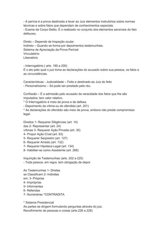 - A perícia é a prova destinada a levar ao Juiz elementos instrutórios sobre normas
técnicas e sobre fatos que dependam de conhecimentos especiais.
- Exame de Corpo Delito, É o realizado no conjunto dos elementos sensíveis do fato
delituoso.
Direto – Depende de Inspeção ocular.
Indireto – Quando se forma por depoimentos testemunhais.
Sistema de Apreciação da Prova Pericial
Vinculatório
Liberatório
- Interrogatório ( arts. 185 a 200)
É o ato pelo qual o juiz toma as declarações do acusado sobre sua pessoa, os fatos e
as circunstâncias.
Características - Judicialidade – Feito e destinado ao Juiz do feito
- Personalíssimo – Só pode ser prestado pelo réu.
Confissão – É a admissão pelo acusado da veracidade dos fatos que lhe são
imputados; tem valor relativo.
* O Interrogatório é meio de prova e de defesa.
- Depoimento da vítima ou do ofendido (art. 201)
* As declarações do ofendido são meio de prova, embora não preste compromisso
legal.
Direitos 1- Requerer Diligências (art. 14)
das 2- Representar (art. 24)
vítimas 3- Requerer Ação Privada (art. 30)
4- Propor Ação Cível (art. 63)
5- Requerer Seqüestro (art. 127)
6- Requerer Arresto (art. 132)
7- Requerer Hipoteca Legal (art. 134)
8- Habilitar-se como Assistente (art. 268)
Inquirição de Testemunhas (arts. 202 a 225)
- Toda pessoa, em regra, tem obrigação de depor
As Testemunhas 1- Diretas
se Classificam 2- Indiretas
em: 3- Próprias
4- Impróprias
5- Informantes
6- Referidas
7- Numerárias *CONTRADITA
* Sistema Presidencial
As partes se dirigem formulando perguntas através do juiz.
Recolhimento de pessoas e coisas (arts.226 a 228)
 
